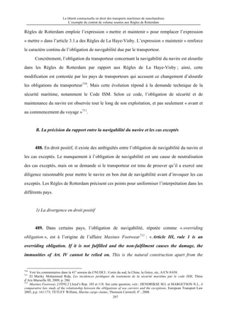 La liberté contractuelle en droit des transports maritimes de marchandises
L’exemple du contrat de volume soumis aux Règles de Rotterdam
297
Règles de Rotterdam emploie l’expression « mettre et maintenir » pour remplacer l’expression
« mettre » dans l’article 3.1.a des Règles de La Haye-Visby. L’expression « maintenir » renforce
le caractère continu de l’obligation de navigabilité due par le transporteur.
Concrètement, l’obligation du transporteur concernant la navigabilité du navire est alourdie
dans les Règles de Rotterdam par rapport aux Règles de La Haye-Visby ; ainsi, cette
modification est contestée par les pays de transporteurs qui accusent ce changement d’alourdir
les obligations du transporteur710
. Mais cette évolution répond à la demande technique de la
sécurité maritime, notamment le Code ISM. Selon ce code, l’obligation de sécurité et de
maintenance du navire est observée tout le long de son exploitation, et pas seulement « avant et
au commencement du voyage »711
.
B. La précision du rapport entre la navigabilité du navire et les cas exceptés
488. En droit positif, il existe des ambiguïtés entre l’obligation de navigabilité du navire et
les cas exceptés. Le manquement à l’obligation de navigabilité est une cause de neutralisation
des cas exceptés, mais on se demande si le transporteur est tenu de prouver qu’il a exercé une
diligence raisonnable pour mettre le navire en bon état de navigabilité avant d’invoquer les cas
exceptés. Les Règles de Rotterdam précisent ces points pour uniformiser l’interprétation dans les
différents pays.
1) La divergence en droit positif
489. Dans certains pays, l’obligation de navigabilité, réputée comme « overriding
obligation », est à l’origine de l’affaire Maxines Footwear712
: « Article III, rule 1 is an
overriding obligation. If it is not fulfilled and the non-fulfilment causes the damage, the
immunities of Art. IV cannot be relied on. This is the natural construction apart from the
710
Voir les commentaires dans la 41e
session du CNUDCI : Corée du sud, la Chine, la Grèce, etc, A/CN.9/658.
711
El Mariky Mohammed Rida, Les incidences juridiques du traitement de la sécurité maritime par le code ISM, Thèse
d’Aix-Marseille III, 2009, p. 280.
712
Maxines Footwear, [1959] 2 Lloyd’s Rep. 105 et 118. Sur cette question, voir ; HENDRIKSE M.L et MARGETSON N.J., A
comparative law study of the relationship between the obligations of sea carriers and the exceptions, European Transport Law
2005, p.p. 161/173; TETLEY William, Marine cargo claims, Thomson Carswell, 4e
, 2008.
 