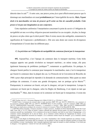 La liberté contractuelle en droit des transports maritimes de marchandises
L’exemple du contrat de volume soumis aux Règles de Rotterdam
300
détectée dans la cale721
. À notre sens, une preuve prima facie peut effectivement prouver que le
dommage aux marchandises est causé probablement par l’innavigabilité du navire. Mais, l’ayant
droit à la marchandise est tenu de prouver qu’il existe un lien de causalité probable. Cette
preuve n’est pas une imagination ou une conjecture.
Cette stipulation uniformise l’interprétation concernant le point de savoir si l’obligation de
navigabilité est une overriding obligation pouvant neutraliser les cas exceptés ; de plus, la charge
de preuve est plus claire que le droit positif. Mais il existe encore des ambiguïtés, notamment la
signification de l’expression « probablement ». Elle sera sans doute une source de divergences
d’interprétation à l’avenir dans les différents pays.
C. La précision sur l’obligation de navigabilité du conteneur fourni par le transporteur
492. Aujourd’hui, c’est l’époque du conteneur dans le transport maritime. Cette boîte
magique apporte une grande révolution au transport maritime ; en même temps, elle pose
également beaucoup de problèmes juridiques722
, notamment sa qualification. En pratique, le
chargeur fournit parfois le conteneur pour transporter la marchandise, mais c’est le transporteur
qui fournit le conteneur dans la plupart des cas. Le Protocole de la Convention de Bruxelles de
1968 a pour objet principal de répondre à la demande de conteneurisation. Mais quant au statut
juridique du conteneur, il existe une grande divergence, tant en pratique qu’en théorie723
.
Pratiquement, le conteneur est fourni, soit par le chargeur, soit par le transporteur. Lorsque le
conteneur est fourni par le chargeur, selon les Règles de Hambourg, il est réputé en tant que
marchandise724
. Mais, dans la mesure où le conteneur est fourni par le transporteur, il existe des
721
BHP Trading Asia Ltd. v. Oceaname Shipping Ltd. (1996) 67 FCR 211, p. 229 (Fed. C. Aust.).
722
WAROT Jean, L’avènement du container dans le trafic maritime, DMF 1951, p.p. 263/272 ; PINEUS K., Les containers et
les transports combinés, DMF 1967, p.p. 364/372 ; RODIERE René, Un faux problème : celui des containers, DMF 1969, p.p.
707/713 ; BORDAHANDY Pierre-Jean, Containers : a conundrum or concept ?, JIML 2005, p.p.342/371 ;BORDAHANDY
Pierre-Jean, Les implications juridiques du concept de conteneur de transport, Thèse d’Aix Marseille III, 2006.
723
LAPEYRE Edison Gonzalez, Transport maritime et régime portuaire, Académie de Droit International, Recueil des Cours
2004, Tome 308, p. 311-313. Dans cet article, l’auteur a présenté des opinions diverses quant à la nature du conteneur : a) Le
conteneur assimilé aux marchandises ; b) Le conteneur est un type de récipient, une boîte ou une forme d’empaquetage ; c) Le
conteneur comme prolongation de la cale du bateau ; d) Le conteneur comme élément de l’équipement du bateau ; e) Le
conteneur comme équipement accessoire de transport ; f) Le conteneur comme moyen de transport ; g) Le conteneur comme
unité de charge.
724
L’article 1.5 des Règles de Hambourg prévoit : « Le terme ‘marchandises’ doit s’étendre également aux animaux vivants ;
lorsque les marchandises sont réunies dans un conteneur, sur une palette ou dans un engin de transport similaire ou lorsqu’elles
sont emballées, le terme ‘marchandises’ doit s’entendre également dudit engin de transport ou dudit emballage s’il est fourni par
le chargeur. » Voir également : l’article 42.5 du Code maritime chinois.
 