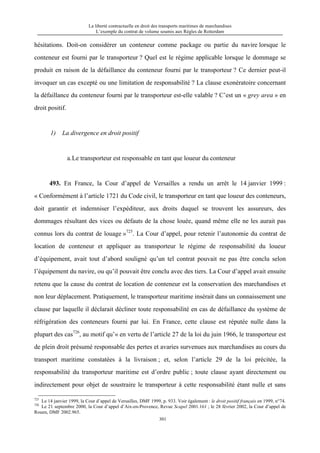 La liberté contractuelle en droit des transports maritimes de marchandises
L’exemple du contrat de volume soumis aux Règles de Rotterdam
301
hésitations. Doit-on considérer un conteneur comme package ou partie du navire lorsque le
conteneur est fourni par le transporteur ? Quel est le régime applicable lorsque le dommage se
produit en raison de la défaillance du conteneur fourni par le transporteur ? Ce dernier peut-il
invoquer un cas excepté ou une limitation de responsabilité ? La clause exonératoire concernant
la défaillance du conteneur fourni par le transporteur est-elle valable ? C’est un « grey area » en
droit positif.
1) La divergence en droit positif
a.Le transporteur est responsable en tant que loueur du conteneur
493. En France, la Cour d’appel de Versailles a rendu un arrêt le 14 janvier 1999 :
« Conformément à l’article 1721 du Code civil, le transporteur en tant que loueur des conteneurs,
doit garantir et indemniser l’expéditeur, aux droits duquel se trouvent les assureurs, des
dommages résultant des vices ou défauts de la chose louée, quand même elle ne les aurait pas
connus lors du contrat de louage »725
. La Cour d’appel, pour retenir l’autonomie du contrat de
location de conteneur et appliquer au transporteur le régime de responsabilité du loueur
d’équipement, avait tout d’abord souligné qu’un tel contrat pouvait ne pas être conclu selon
l’équipement du navire, ou qu’il pouvait être conclu avec des tiers. La Cour d’appel avait ensuite
retenu que la cause du contrat de location de conteneur est la conservation des marchandises et
non leur déplacement. Pratiquement, le transporteur maritime insérait dans un connaissement une
clause par laquelle il déclarait décliner toute responsabilité en cas de défaillance du système de
réfrigération des conteneurs fourni par lui. En France, cette clause est réputée nulle dans la
plupart des cas726
, au motif qu’« en vertu de l’article 27 de la loi du juin 1966, le transporteur est
de plein droit présumé responsable des pertes et avaries survenues aux marchandises au cours du
transport maritime constatées à la livraison ; et, selon l’article 29 de la loi précitée, la
responsabilité du transporteur maritime est d’ordre public ; toute clause ayant directement ou
indirectement pour objet de soustraire le transporteur à cette responsabilité étant nulle et sans
725
Le 14 janvier 1999, la Cour d’appel de Versailles, DMF 1999, p. 933. Voir également : le droit positif français en 1999, n°74.
726
Le 21 septembre 2000, la Cour d’appel d’Aix-en-Provence, Revue Scapel 2001.161 ; le 28 février 2002, la Cour d’appel de
Rouen, DMF 2002.965.
 