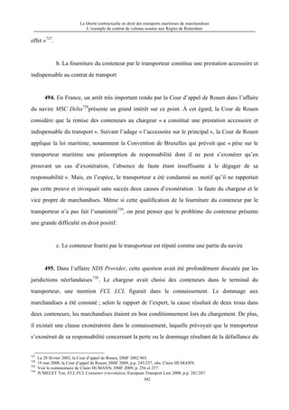 La liberté contractuelle en droit des transports maritimes de marchandises
L’exemple du contrat de volume soumis aux Règles de Rotterdam
302
effet »727
.
b. La fourniture du conteneur par le transporteur constitue une prestation accessoire et
indispensable au contrat de transport
494. En France, un arrêt très important rendu par la Cour d’appel de Rouen dans l’affaire
du navire MSC Delia728
présente un grand intérêt sur ce point. À cet égard, la Cour de Rouen
considère que la remise des conteneurs au chargeur « a constitué une prestation accessoire et
indispensable du transport ». Suivant l’adage « l’accessoire sur le principal », la Cour de Rouen
applique la loi maritime, notamment la Convention de Bruxelles qui prévoit que « pèse sur le
transporteur maritime une présomption de responsabilité dont il ne peut s’exonérer qu’en
prouvant un cas d’exonération, l’absence de faute étant insuffisante à le dégager de sa
responsabilité ». Mais, en l’espèce, le transporteur a été condamné au motif qu’il ne rapportait
pas cette preuve et invoquait sans succès deux causes d’exonération : la faute du chargeur et le
vice propre de marchandises. Même si cette qualification de la fourniture du conteneur par le
transporteur n’a pas fait l’unanimité729
, on peut penser que le problème du conteneur présente
une grande difficulté en droit positif.
c. Le conteneur fourni par le transporteur est réputé comme une partie du navire
495. Dans l’affaire NDS Provider, cette question avait été profondément discutée par les
juridictions néerlandaises730
. Le chargeur avait choisi des conteneurs dans le terminal du
transporteur, une mention FCL LCL figurait dans le connaissement. Le dommage aux
marchandises a été constaté ; selon le rapport de l’expert, la cause résultait de deux trous dans
deux conteneurs, les marchandises étaient en bon conditionnement lors du chargement. De plus,
il existait une clause exonératoire dans le connaissement, laquelle prévoyait que le transporteur
s’exonérait de sa responsabilité concernant la perte ou le dommage résultant de la défaillance du
727
Le 28 février 2002, la Cour d’appel de Rouen, DMF 2002.965.
728
19 mai 2008, la Cour d’appel de Rouen, DMF 2009, p.p. 245/257, obs. Claire HUMANN.
729
Voir le commentaire de Claire HUMANN, DMF 2009, p. 256 et 257.
730
JUMELET Ton, FCL FCL Container (r)evolution, European Transport Law 2008, p.p. 281/287.
 