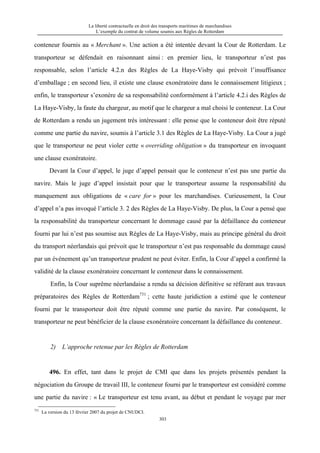 La liberté contractuelle en droit des transports maritimes de marchandises
L’exemple du contrat de volume soumis aux Règles de Rotterdam
303
conteneur fournis au « Merchant ». Une action a été intentée devant la Cour de Rotterdam. Le
transporteur se défendait en raisonnant ainsi : en premier lieu, le transporteur n’est pas
responsable, selon l’article 4.2.n des Règles de La Haye-Visby qui prévoit l’insuffisance
d’emballage ; en second lieu, il existe une clause exonératoire dans le connaissement litigieux ;
enfin, le transporteur s’exonère de sa responsabilité conformément à l’article 4.2.i des Règles de
La Haye-Visby, la faute du chargeur, au motif que le chargeur a mal choisi le conteneur. La Cour
de Rotterdam a rendu un jugement très intéressant : elle pense que le conteneur doit être réputé
comme une partie du navire, soumis à l’article 3.1 des Règles de La Haye-Visby. La Cour a jugé
que le transporteur ne peut violer cette « overriding obligation » du transporteur en invoquant
une clause exonératoire.
Devant la Cour d’appel, le juge d’appel pensait que le conteneur n’est pas une partie du
navire. Mais le juge d’appel insistait pour que le transporteur assume la responsabilité du
manquement aux obligations de « care for » pour les marchandises. Curieusement, la Cour
d’appel n’a pas invoqué l’article 3. 2 des Règles de La Haye-Visby. De plus, la Cour a pensé que
la responsabilité du transporteur concernant le dommage causé par la défaillance du conteneur
fourni par lui n’est pas soumise aux Règles de La Haye-Visby, mais au principe général du droit
du transport néerlandais qui prévoit que le transporteur n’est pas responsable du dommage causé
par un événement qu’un transporteur prudent ne peut éviter. Enfin, la Cour d’appel a confirmé la
validité de la clause exonératoire concernant le conteneur dans le connaissement.
Enfin, la Cour suprême néerlandaise a rendu sa décision définitive se référant aux travaux
préparatoires des Règles de Rotterdam731
; cette haute juridiction a estimé que le conteneur
fourni par le transporteur doit être réputé comme une partie du navire. Par conséquent, le
transporteur ne peut bénéficier de la clause exonératoire concernant la défaillance du conteneur.
2) L’approche retenue par les Règles de Rotterdam
496. En effet, tant dans le projet de CMI que dans les projets présentés pendant la
négociation du Groupe de travail III, le conteneur fourni par le transporteur est considéré comme
une partie du navire : « Le transporteur est tenu avant, au début et pendant le voyage par mer
731
La version du 13 février 2007 du projet de CNUDCI.
 