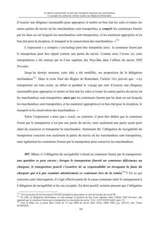 La liberté contractuelle en droit des transports maritimes de marchandises
L’exemple du contrat de volume soumis aux Règles de Rotterdam
304
d’exercer une diligence raisonnable pour approprier et mettre en bon état les cales et toutes les
autres parties du navire où les marchandises sont transportées, y compris les conteneurs fournis
par lui dans ou sur lesquels les marchandises sont transportées, et les maintenir appropriés et en
bon état pour la réception, le transport et la conservation des marchandises. »732
L’expression « y compris » (including) peut être interprétée ainsi : le conteneur fourni par
le transporteur peut être réputé comme une partie du navire. Comme nous l’avons vu, cette
interprétation a été retenue par la Cour suprême des Pays-Bas dans l’affaire du navire NDS
Provider.
Jusqu’au dernier moment, cette idée a été modifiée, sur proposition de la délégation
néerlandaise733
. Dans le texte final des Règles de Rotterdam, l’article 14.c prévoit que : « Le
transporteur est tenu avant, au début et pendant le voyage par mer d’exercer une diligence
raisonnable pour approprier et mettre en bon état les cales et toutes les autres parties du navire où
les marchandises sont transportées, ainsi que les conteneurs fournis par lui dans ou sur lesquels
les marchandises sont transportées, et les maintenir appropriés et en bon état pour la réception, le
transport et la conservation des marchandises. »
Selon l’expression « ainsi que » (and), au contraire, il peut être déduit que le conteneur
fourni par le transporteur n’est pas une partie du navire, mais seulement une partie ayant pour
objet de conserver et transporter la marchandise. Autrement dit, l’obligation de navigabilité du
transporteur concerne non seulement la partie du navire où les marchandises sont transportées,
mais également les conteneurs fournis par le transporteur pour conserver les marchandises.
497. Même si l’obligation de navigabilité s’étend au conteneur fourni par le transporteur,
une question se pose encore : lorsque le transporteur fournit un conteneur défectueux au
chargeur, le transporteur peut-il s’exonérer de sa responsabilité en invoquant la faute du
chargeur qui n’a pas examiné attentivement ce conteneur lors de la remise734
? En ce qui
concerne cette interrogation, il s’agit effectivement de la cause commune entre le manquement à
l’obligation de navigabilité et les cas exceptés. En droit positif, certains pensent que l’obligation
732
Voir les projets de la Convention CNUDCI pendant la négociation au sein du Groupe de travail III.
733
En effet, la délégation néerlandaise n’a pas partagé la position de leur Cour suprême dans l’affaire NSD Provider, elle
opposait que le conteneur fourni par le transporteur est une partie du navire. Voir : A/CN.9/658/Add.9, para. 10.
734
Voir le débat sur ce point dans l’arrêt du 19 mai 2008 du navire MSC Delia, DMF 2009, p.p. 245/257, obs. Claire
HUMAINN.
 