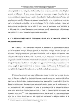 La liberté contractuelle en droit des transports maritimes de marchandises
L’exemple du contrat de volume soumis aux Règles de Rotterdam
305
de navigabilité est une obligation fondamentale, même si le manquement à cette obligation
conduit partiellement à la perte ou au dommage, le transporteur ne peut s’exonérer de sa
responsabilité en invoquant les cas exceptés. Cependant, les Règles de Rotterdam n’ont pas fait
de distinction entre les obligations concernant la marchandise et les obligations de mettre un
navire en bon état de navigabilité ; de surcroît, l’article 17.6 dit « Vallescura Rule » n’a pas fait
expressément une distinction sur ce point. À notre sens, le transporteur peut bénéficier la
« Vallescura Rule », lorsqu’il existe une cause commune entre le manquement à l’obligation de
navigabilité et les autres causes non imputables au transporteur.
§ 2 L’obligation impérative du transporteur retenue dans le contrat de volume : la
navigabilité nautique
498. L’article 14.a et b constituent l’obligation du transporteur de mettre un navire en bon
état de navigabilité nautique. En règle générale, la navigabilité nautique concerne la coque, les
machines, l’équipage à bord ainsi que l’approvisionnement. Dans les Règles de Rotterdam, cette
obligation est composée de deux volets : en premier lieu, le transporteur est tenu d’exercer une
diligence raisonnable pour mettre et maintenir le navire en état de navigabilité ; en second lieu, le
transporteur doit convenablement armer, équiper et approvisionner le navire et le maintenir ainsi
armé, équipé et approvisionné tout le long du voyage. Sauf la durée de l’obligation de
navigabilité, les Règles de Rotterdam suivent les Règles de La Haye sur ce point.
499. Le navire doit avoir une coque suffisamment étanche et solide pour naviguer dans les
mers où il doit se rendre ; le navire doit résister aux coups de vent et aux accidents inévitables
dans toute navigation. Sinon, le transporteur assume une responsabilité d’innavigabilité du navire.
Le navire doit être muni des moyens de propulsion nécessaires compte tenu de son importance et
des navigations qu’il doit entreprendre. En outre, un navire en bon état de navigabilité doit être
muni d’un équipement technique bien entretenu et gardé en bonne condition, notamment les
boussoles et les cartes735
. Enfin, les personnels du navire doivent avoir les capacités techniques
pour que le navire puisse effectuer son voyage en considérant les risques inhérents à la
735
AYACHE Hicham, La navigabilité, Thèse d’Aix Marseille III, 1980, p. 7 et 8.
 