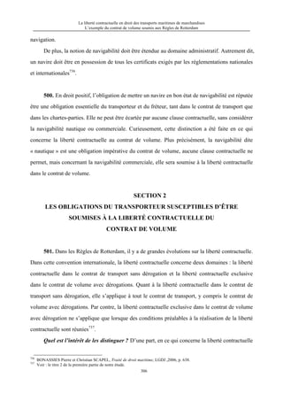 La liberté contractuelle en droit des transports maritimes de marchandises
L’exemple du contrat de volume soumis aux Règles de Rotterdam
306
navigation.
De plus, la notion de navigabilité doit être étendue au domaine administratif. Autrement dit,
un navire doit être en possession de tous les certificats exigés par les réglementations nationales
et internationales736
.
500. En droit positif, l’obligation de mettre un navire en bon état de navigabilité est réputée
être une obligation essentielle du transporteur et du fréteur, tant dans le contrat de transport que
dans les chartes-parties. Elle ne peut être écartée par aucune clause contractuelle, sans considérer
la navigabilité nautique ou commerciale. Curieusement, cette distinction a été faite en ce qui
concerne la liberté contractuelle au contrat de volume. Plus précisément, la navigabilité dite
« nautique » est une obligation impérative du contrat de volume, aucune clause contractuelle ne
permet, mais concernant la navigabilité commerciale, elle sera soumise à la liberté contractuelle
dans le contrat de volume.
SECTION 2
LES OBLIGATIONS DU TRANSPORTEUR SUSCEPTIBLES D’ÊTRE
SOUMISES À LA LIBERTÉ CONTRACTUELLE DU
CONTRAT DE VOLUME
501. Dans les Règles de Rotterdam, il y a de grandes évolutions sur la liberté contractuelle.
Dans cette convention internationale, la liberté contractuelle concerne deux domaines : la liberté
contractuelle dans le contrat de transport sans dérogation et la liberté contractuelle exclusive
dans le contrat de volume avec dérogations. Quant à la liberté contractuelle dans le contrat de
transport sans dérogation, elle s’applique à tout le contrat de transport, y compris le contrat de
volume avec dérogations. Par contre, la liberté contractuelle exclusive dans le contrat de volume
avec dérogation ne s’applique que lorsque des conditions préalables à la réalisation de la liberté
contractuelle sont réunies737
.
Quel est l’intérêt de les distinguer ? D’une part, en ce qui concerne la liberté contractuelle
736
BONASSIES Pierre et Christian SCAPEL, Traité de droit maritime, LGDJ ,2006, p. 638.
737
Voir : le titre 2 de la première partie de notre étude.
 