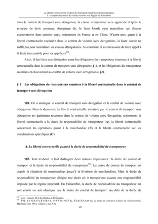 La liberté contractuelle en droit des transports maritimes de marchandises
L’exemple du contrat de volume soumis aux Règles de Rotterdam
307
dans le contrat de transport sans dérogation, la clause exonératoire sera appréciée d’après le
principe de droit commun. Autrement dit, la faute lourde peut neutraliser ces clauses
exonératoires dans certains pays, notamment en France et en Chine. D’autre part, quant à la
liberté contractuelle exclusive dans le contrat de volume avec dérogations, la faute lourde ne
suffit pas pour neutraliser les clauses dérogatoires. Au contraire, il est nécessaire de faire appel à
la faute inexcusable pour les apprécier738
.
Ainsi, il faut faire une distinction entre les obligations du transporteur soumises à la liberté
contractuelle dans le contrat de transport sans dérogation (§1), et les obligations du transporteur
soumises exclusivement au contrat de volume avec dérogations (§2).
§ 1 Les obligations du transporteur soumises à la liberté contractuelle dans le contrat de
transport sans dérogation
502. On a distingué le contrat de transport sans dérogation et le contrat de volume avec
dérogation. Bien évidemment, la liberté contractuelle autorisée par le contrat de transport sans
dérogation est également reconnue dans le contrat de volume avec dérogation, notamment la
liberté contractuelle à la durée de responsabilité du transporteur (A), la liberté contractuelle
concernant les opérations quant à la marchandise (B) et la liberté contractuelle sur les
marchandises spécifiques (C).
A. La liberté contractuelle quant à la durée de responsabilité du transporteur
503. Tout d’abord, il faut distinguer deux notions importantes : la durée du contrat de
transport et la durée de responsabilité du transporteur739
. La durée du contrat de transport est
depuis la réception de marchandises jusqu’à la livraison de marchandises. Mais la durée de
responsabilité du transporteur désigne une durée où le transporteur assume une responsabilité
imposée par le régime impératif. En l’ensemble, la durée de responsabilité du transporteur est
soit courte ou soit identique que la durée du contrat de transport. Au delà de la durée de
738
Voir : l’article 80.4 des Règles de Rotterdam.
739
郭瑜，《合同期间与责任期间》，海事审判1993第期，第5至6页(GUO Yu, La durée du contrat et la durée de responsabilité,
Maritime Trial 1993, volume 3, p.p. 5/6).
 