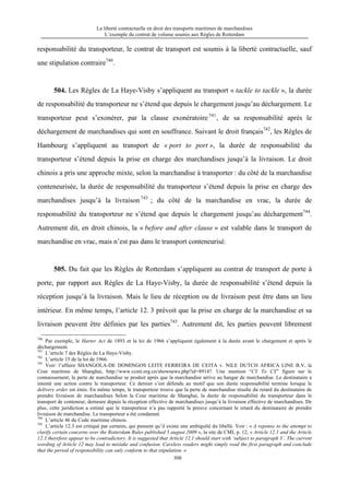 La liberté contractuelle en droit des transports maritimes de marchandises
L’exemple du contrat de volume soumis aux Règles de Rotterdam
308
responsabilité du transporteur, le contrat de transport est soumis à la liberté contractuelle, sauf
une stipulation contraire740
.
504. Les Règles de La Haye-Visby s’appliquent au transport « tackle to tackle », la durée
de responsabilité du transporteur ne s’étend que depuis le chargement jusqu’au déchargement. Le
transporteur peut s’exonérer, par la clause exonératoire741
, de sa responsabilité après le
déchargement de marchandises qui sont en souffrance. Suivant le droit français742
, les Règles de
Hambourg s’appliquent au transport de « port to port », la durée de responsabilité du
transporteur s’étend depuis la prise en charge des marchandises jusqu’à la livraison. Le droit
chinois a pris une approche mixte, selon la marchandise à transporter : du côté de la marchandise
conteneurisée, la durée de responsabilité du transporteur s’étend depuis la prise en charge des
marchandises jusqu’à la livraison 743
; du côté de la marchandise en vrac, la durée de
responsabilité du transporteur ne s’étend que depuis le chargement jusqu’au déchargement744
.
Autrement dit, en droit chinois, la « before and after clause » est valable dans le transport de
marchandise en vrac, mais n’est pas dans le transport conteneurisé.
505. Du fait que les Règles de Rotterdam s’appliquent au contrat de transport de porte à
porte, par rapport aux Règles de La Haye-Visby, la durée de responsabilité s’étend depuis la
réception jusqu’à la livraison. Mais le lieu de réception ou de livraison peut être dans un lieu
intérieur. En même temps, l’article 12. 3 prévoit que la prise en charge de la marchandise et sa
livraison peuvent être définies par les parties745
. Autrement dit, les parties peuvent librement
740
Par exemple, le Harter Act de 1893 et la loi de 1966 s’appliquent également à la durée avant le chargement et après le
déchargement.
741
L’article 7 des Règles de La Haye-Visby.
742
L’article 15 de la loi de 1966.
743
Voir: l’affaire SHANGOLA-DE DOMINGOS LEITE FERREIRA DE CEITA v. NILE DUTCH AFRICA LINE B.V, la
Cour maritime de Shanghai, http://www.ccmt.org.cn/shownews.php?id=8914?. Une mention “CY To CY” figure sur le
connaissement; la perte de marchandise se produit après que la marchandise arrive au hangar de marchandise. Le destinataire a
intenté une action contre le transporteur. Ce dernier s’est défendu au motif que son durée responsabilité termine lorsque le
delivery order est émis. En même temps, le transporteur trouve que la perte de marchandise résulte du retard du destinataire de
prendre livraison de marchandises Selon la Cour maritime de Shanghai, la durée de responsabilité du transporteur dans le
transport de conteneur, demeure depuis la réception effective de marchandises jusqu’à la livraison effective de marchandises. De
plus, cette juridiction a estimé que le transporteur n’a pas rapporté la preuve concernant le retard du destinataire de prendre
livraison de marchandise. Le transporteur a été condamné.
744
L’article 46 du Code maritime chinois.
745
L’article 12.3 est critiqué par certains, qui pensent qu’il existe une ambiguïté du libellé. Voir : « A reponse to the attempt to
clarify certain concerns over the Rotterdam Rules published 5 august 2009 », la site de CMI, p. 12, « Article 12.1 and the Article
12.3 therefore appear to be contradictory. It is suggested that Article 12.1 should start with ‘subject to paragraph 3’. The current
wording of Article 12 may lead to mistake and confusion. Careless readers might simply read the first paragraph and conclude
that the period of responsibility can only conform to that stipulation. »
 