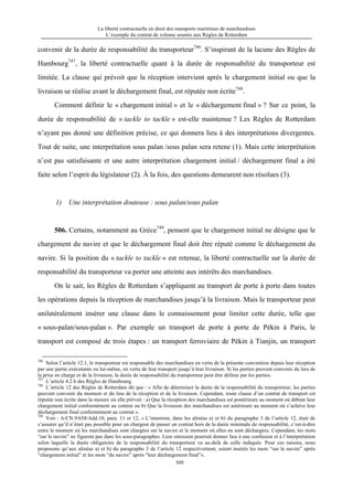 La liberté contractuelle en droit des transports maritimes de marchandises
L’exemple du contrat de volume soumis aux Règles de Rotterdam
309
convenir de la durée de responsabilité du transporteur746
. S’inspirant de la lacune des Règles de
Hambourg747
, la liberté contractuelle quant à la durée de responsabilité du transporteur est
limitée. La clause qui prévoit que la réception intervient après le chargement initial ou que la
livraison se réalise avant le déchargement final, est réputée non écrite748
.
Comment définir le « chargement initial » et le « déchargement final » ? Sur ce point, la
durée de responsabilité de « tackle to tackle » est-elle maintenue ? Les Règles de Rotterdam
n’ayant pas donné une définition précise, ce qui donnera lieu à des interprétations divergentes.
Tout de suite, une interprétation sous palan /sous palan sera retene (1). Mais cette interprétation
n’est pas satisfaisante et une autre interprétation chargement initial / déchargement final a été
faite selon l’esprit du législateur (2). À la fois, des questions demeurent non résolues (3).
1) Une interprétation douteuse : sous palan/sous palan
506. Certains, notamment au Grèce749
, pensent que le chargement initial ne désigne que le
chargement du navire et que le déchargement final doit être réputé comme le déchargement du
navire. Si la position du « tackle to tackle » est retenue, la liberté contractuelle sur la durée de
responsabilité du transporteur va porter une atteinte aux intérêts des marchandises.
On le sait, les Règles de Rotterdam s’appliquent au transport de porte à porte dans toutes
les opérations depuis la réception de marchandises jusqu’à la livraison. Mais le transporteur peut
unilatéralement insérer une clause dans le connaissement pour limiter cette durée, telle que
« sous-palan/sous-palan ». Par exemple un transport de porte à porte de Pékin à Paris, le
transport est composé de trois étapes : un transport ferroviaire de Pékin à Tianjin, un transport
746
Selon l’article 12.1, le transporteur est responsable des marchandises en vertu de la présente convention depuis leur réception
par une partie exécutante ou lui-même, en vertu de leur transport jusqu’à leur livraison. Si les parties peuvent convenir du lieu de
la prise en charge et de la livraison, la durée de responsabilité du transporteur peut être définie par les parties.
747
L’article 4.2.b des Règles de Hambourg.
748
L’article 12 des Règles de Rotterdam dit que : « Afin de déterminer la durée de la responsabilité du transporteur, les parties
peuvent convenir du moment et du lieu de la réception et de la livraison. Cependant, toute clause d’un contrat de transport est
réputée non écrite dans la mesure où elle prévoit : a) Que la réception des marchandises est postérieure au moment où débute leur
chargement initial conformément au contrat ou b) Que la livraison des marchandises est antérieure au moment où s’achève leur
déchargement final conformément au contrat ».
749
Voir : A/CN.9/658/Add.10, para. 11 et 12, « L’intention, dans les alinéas a) et b) du paragraphe 3 de l’article 12, était de
s’assurer qu’il n’était pas possible pour un chargeur de passer un contrat hors de la durée minimale de responsabilité, c’est-à-dire
entre le moment où les marchandises sont chargées sur le navire et le moment où elles en sont déchargées. Cependant, les mots
“sur le navire” ne figurent pas dans les sous-paragraphes. Leur omission pourrait donner lieu à une confusion et à l’interprétation
selon laquelle la durée obligatoire de la responsabilité du transporteur va au-delà de celle indiquée. Pour ces raisons, nous
proposons qu’aux alinéas a) et b) du paragraphe 3 de l’article 12 respectivement, soient insérés les mots “sur le navire” après
“chargement initial” et les mots “du navire” après “leur déchargement final”».
 