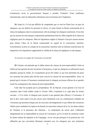 La liberté contractuelle en droit des transports maritimes de marchandises
L’exemple du contrat de volume soumis aux Règles de Rotterdam
22
Commission invita le gouvernement français à prendre l’initiative d’une conférence
internationale, mais les démarches échouèrent sous la résistance de l’Angleterre.
24. Jusqu’ici, il n’est pas difficile de comprendre que ce sont les États-Unis, un pays de
chargeurs, qui ont élaboré les premiers le Harter Act pour limiter la liberté contractuelle de la
clause de négligence dans le connaissement, afin de protéger les chargeurs américains. Il est clair
que les juristes de cette époque comprenaient parfaitement bien les effets négatifs de la clause de
négligence pour les chargeurs. Mais les législateurs anglais et français n’ont pris aucune mesure
pour limiter l’abus de la liberté contractuelle au regard de la concurrence maritime.
Concrètement, la prise en compte de la concurrence maritime était un élément essentiel pour les
magistrats et les législateurs supportaient la validité de la clause de négligence à cette époque.
3) La prise en compte de l’assurance sur faculté
25. Certains ont prétendu que le débat autour des clauses de non-responsabilité n’était en
réalité qu’une question de taux de primes d’assurances, et que les chargeurs ne subissaient aucun
préjudice puisqu’en réalité, ils n’acquittaient qu’un fret réduit, ce qui leur permettait de payer
aux assureurs des primes plus élevées pour couvrir les clauses de non-responsabilité. Ainsi, on
pensait que le recours à l’assurance constituait pour le chargeur un moyen efficace de se garantir
contre les conséquences des clauses de non-responsabilité.
Cette idée fut acceptée par la jurisprudence. M. de Raynal, avocat général à la Cour de
cassation, dans l’arrêt célèbre rendu le 10 mars 1869, s’exprimait à ce sujet dans les termes
suivants : « À la vérité, le chargeur peut recourir à une garantie plus efficace, à l’assurance. Il
faut le dire, notre esprit n’est pas encore assez familiarisé avec ces combinaisons multiples de
l’assurance qui prennent chaque jour de nouveaux développements et qui offrent des ressources
infinies pour combattre les caprices du hasard, les mauvaises chances de la vie, les fautes mêmes
de l’homme et la puissance des éléments… Le propriétaire du navire peut s’affranchir
intégralement de sa responsabilité au moyen de l’assurance, qu’il a le droit de contracter contre
les fautes mêmes du capitaine et de l’équipage ; on ne voit pas pourquoi il ne pourrait pas s’en
affranchir par une convention librement consentie avec les chargeurs qui, non seulement,
 