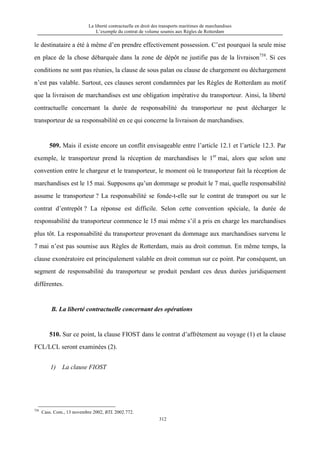 La liberté contractuelle en droit des transports maritimes de marchandises
L’exemple du contrat de volume soumis aux Règles de Rotterdam
312
le destinataire a été à même d’en prendre effectivement possession. C’est pourquoi la seule mise
en place de la chose débarquée dans la zone de dépôt ne justifie pas de la livraison758
. Si ces
conditions ne sont pas réunies, la clause de sous palan ou clause de chargement ou déchargement
n’est pas valable. Surtout, ces clauses seront condamnées par les Règles de Rotterdam au motif
que la livraison de marchandises est une obligation impérative du transporteur. Ainsi, la liberté
contractuelle concernant la durée de responsabilité du transporteur ne peut décharger le
transporteur de sa responsabilité en ce qui concerne la livraison de marchandises.
509. Mais il existe encore un conflit envisageable entre l’article 12.1 et l’article 12.3. Par
exemple, le transporteur prend la réception de marchandises le 1er
mai, alors que selon une
convention entre le chargeur et le transporteur, le moment où le transporteur fait la réception de
marchandises est le 15 mai. Supposons qu’un dommage se produit le 7 mai, quelle responsabilité
assume le transporteur ? La responsabilité se fonde-t-elle sur le contrat de transport ou sur le
contrat d’entrepôt ? La réponse est difficile. Selon cette convention spéciale, la durée de
responsabilité du transporteur commence le 15 mai même s’il a pris en charge les marchandises
plus tôt. La responsabilité du transporteur provenant du dommage aux marchandises survenu le
7 mai n’est pas soumise aux Règles de Rotterdam, mais au droit commun. En même temps, la
clause exonératoire est principalement valable en droit commun sur ce point. Par conséquent, un
segment de responsabilité du transporteur se produit pendant ces deux durées juridiquement
différentes.
B. La liberté contractuelle concernant des opérations
510. Sur ce point, la clause FIOST dans le contrat d’affrètement au voyage (1) et la clause
FCL/LCL seront examinées (2).
1) La clause FIOST
758
Cass. Com., 13 novembre 2002, BTL 2002.772.
 