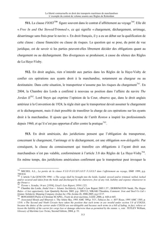 La liberté contractuelle en droit des transports maritimes de marchandises
L’exemple du contrat de volume soumis aux Règles de Rotterdam
313
511. La clause FIOST759
figure souvent dans le contrat d’affrètement au voyage760
. Elle dit
« Free In and Out Stowed/Trimmed », ce qui signifie « chargement, déchargement, arrimage,
désarrimage sans frais pour le navire ». En droit français, il y a eu un débat sur la qualification de
cette clause : clause financière ou clause de risques. La question qui se pose, du point de vue
juridique, est de savoir si les parties peuvent-elles librement décider des obligations quant au
chargement ou au déchargement. Des divergences se produisent, à cause du silence des Règles
de La Haye-Visby.
512. En droit anglais, rien n’interdit aux parties dans les Règles de la Haye-Visby de
confier ces opérations aux ayants droit à la marchandise, notamment au chargeur ou au
destinataire. Dans cette situation, le transporteur n’assume pas les risques du chargement761
. En
2004, la Chambre des Lords a confirmé à nouveau sa position dans l’affaire du navire The
Jordan II762
. Lord Steyn qui exprime l’opinion de la Cour, observe que, dans le droit anglais
antérieur à la Convention de 1924, la règle était que le transporteur devait assumer le chargement
et le déchargement, mais il était possible de transférer la charge de ces opérations sur les ayants
droit à la marchandise. Il ajoute que la doctrine de l’arrêt Renton a inspiré les professionnels
depuis 1960, et qu’il n’est pas opportun d’aller contre la pratique763
.
513. En droit américain, des juridictions pensent que l’obligation du transporteur,
concernant le chargement, l’arrimage et le déchargement, est une obligation non-delegable. Par
conséquent, la clause du connaissement qui transfère ces obligations à l’ayant droit aux
marchandises n’est pas valable, conformément à l’article 3.8 des Règles de La Haye-Visby764
.
En même temps, des juridictions américaines confirment que le transporteur peut invoquer la
759
MICHEL A.L., La portée de la clause F.I.O /F.O.I.S/F.I.O.T/ F.I.O.S.T dans l’affrètement au voyage, DMF 1999, p.p.
799/810.
760
L’article 5 du GENCON 1994 : « The cargo shall be brought into the holds, loaded, stowed and/or trimmed, tailled, lashed
and/or secured and taken from the holds and discharged by the charterers, free of any risk, liability and expense whatsoever to
the Owner.»
761
Pyrene v. Scindia, 14 avr. [1954], Lloyd’s Law Report, 1954.1.321.
762
Chambre des Lords, Jindal Iron v. Islamic Soclidarity, Lloyd’s Law Report 2005.1.57 ; DERRINGTON Sarah, The Hague
Rules—A lost opportunity, Law Quarterly Review 2005, p.p. 209/213; NIKAKI Theodora, Comment: Iron and Steel Co Ltd v
Islamic Solidarity Shipping Company Jordan Inc (The Jordan II), JIML2005, p.p.13/17.
763
BONASSIES Pierre et Christian SCAPEL, Traité de droit maritime, LGDJ ,2006, p. 644 et 645.
764
Associated Metals and Minerals v. The Arktis Sky, 1993 AMC 509,p. 513 ; Tubacex Inc. v. M/V Risan, 1995 AMC 1305, p.
1310. « The Second and Ninth Circuits have taken the position that such terms in are invalid under section 3.8 of COGSA,
because the duties of the carrier under COGSA are not-delegable and because such terms in a bill of lading, in fact, relieve or
lessen the liability of the carrier for cargo loss or damage otherwise than as permitted by the statute. », voir : TETLEY William,
Glossary of Maritime Law Terms, Second Edition, 2004, p. 53.
 