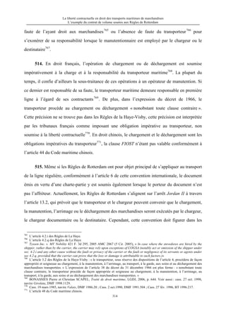 La liberté contractuelle en droit des transports maritimes de marchandises
L’exemple du contrat de volume soumis aux Règles de Rotterdam
314
faute de l’ayant droit aux marchandises765
ou l’absence de faute du transporteur766
pour
s’exonérer de sa responsabilité lorsque le manutentionnaire est employé par le chargeur ou le
destinataire767
.
514. En droit français, l’opération de chargement ou de déchargement est soumise
impérativement à la charge et à la responsabilité du transporteur maritime768
. La plupart du
temps, il confie d’ailleurs la sous-traitance de ces opérations à un opérateur de manutention. Si
ce dernier est responsable de sa faute, le transporteur maritime demeure responsable en première
ligne à l’égard de ses contractants769
. De plus, dans l’expression du décret de 1966, le
transporteur procède au chargement ou déchargement « nonobstant toute clause contraire ».
Cette précision ne se trouve pas dans les Règles de la Haye-Visby, cette précision est interprétée
par les tribunaux français comme imposant une obligation impérative au transporteur, non
soumise à la liberté contractuelle770
. En droit chinois, le chargement et le déchargement sont les
obligations impératives du transporteur771
, la clause FIOST n’étant pas valable conformément à
l’article 44 du Code maritime chinois.
515. Même si les Règles de Rotterdam ont pour objet principal de s’appliquer au transport
de la ligne régulière, conformément à l’article 6 de cette convention internationale, le document
émis en vertu d’une charte-partie y est soumis également lorsque le porteur du document n’est
pas l’affréteur. Actuellement, les Règles de Rotterdam s’alignent sur l’arrêt Jordan II à travers
l’article 13.2, qui prévoit que le transporteur et le chargeur peuvent convenir que le chargement,
la manutention, l’arrimage ou le déchargement des marchandises seront exécutés par le chargeur,
le chargeur documentaire ou le destinataire. Cependant, cette convention doit figurer dans les
765
L’article 4.2.i des Règles de La Haye.
766
L’article 4.2.q des Règles de La Haye.
767
Tyssen Inc. v. MV Nobility 421 F. 3d 295, 2005 AMC 2067 (5 Cir. 2005), « In case where the stevedores are hired by the
shipper, rather than by the carrier, the carrier may rely upon exceptions of COGSA (notably act or omission of the shipper under
sec. 4.2.i and any other cause without the fault or privacy of the carrier or the fault or negligence of its servants or agents under
sec 4.2.q, provided that the carrier can prove that the loss or damage is attributable to such factors.)»
768
L’article 3.2 des Règles de la Haye-Visby : « le transporteur, sous réserve des dispositions de l’article 4, procèdera de façon
appropriée et soigneuse au chargement, à la manutention, à l’arrimage, au transport, à la garde, aux soins et au déchargement des
marchandises transportées. » L’expression de l’article 38 du décret du 31 décembre 1966 est plus ferme : « nonobstant toute
clause contraire, le transporteur procède de façon appropriée et soigneuse au chargement, à la manutention, à l’arrimage, au
transport, à la garde, aux soins et au déchargement des marchandises transportées. »
769
BONASSIES Pierre et Christian SCAPEL, Traité de droit maritime, LGDJ, 2006, p. 644. Voir aussi : cass. 27 oct. 1998,
navire Girolata, DMF 1998.1129.
770
Cass. 19 mars 1985, navire Valais, DMF 1986.20 ; Cass. 2 oct.1990, DMF 1991.504 ; Cass. 27 fév. 1996, BT 1996.217.
771
L’article 48 du Code maritime chinois.
 