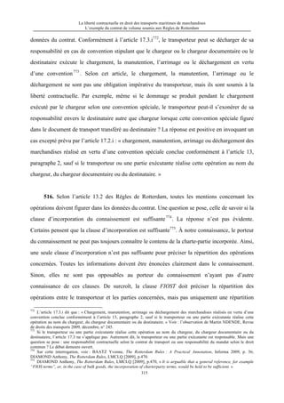 La liberté contractuelle en droit des transports maritimes de marchandises
L’exemple du contrat de volume soumis aux Règles de Rotterdam
315
données du contrat. Conformément à l’article 17.3.i772
, le transporteur peut se décharger de sa
responsabilité en cas de convention stipulant que le chargeur ou le chargeur documentaire ou le
destinataire exécute le chargement, la manutention, l’arrimage ou le déchargement en vertu
d’une convention773
. Selon cet article, le chargement, la manutention, l’arrimage ou le
déchargement ne sont pas une obligation impérative du transporteur, mais ils sont soumis à la
liberté contractuelle. Par exemple, même si le dommage se produit pendant le chargement
exécuté par le chargeur selon une convention spéciale, le transporteur peut-il s’exonérer de sa
responsabilité envers le destinataire autre que chargeur lorsque cette convention spéciale figure
dans le document de transport transféré au destinataire ? La réponse est positive en invoquant un
cas excepté prévu par l’article 17.2.i : « chargement, manutention, arrimage ou déchargement des
marchandises réalisé en vertu d’une convention spéciale conclue conformément à l’article 13,
paragraphe 2, sauf si le transporteur ou une partie exécutante réalise cette opération au nom du
chargeur, du chargeur documentaire ou du destinataire. »
516. Selon l’article 13.2 des Règles de Rotterdam, toutes les mentions concernant les
opérations doivent figurer dans les données du contrat. Une question se pose, celle de savoir si la
clause d’incorporation du connaissement est suffisante774
. La réponse n’est pas évidente.
Certains pensent que la clause d’incorporation est suffisante775
. À notre connaissance, le porteur
du connaissement ne peut pas toujours connaître le contenu de la charte-partie incorporée. Ainsi,
une seule clause d’incorporation n’est pas suffisante pour préciser la répartition des opérations
concernées. Toutes les informations doivent être énoncées clairement dans le connaissement.
Sinon, elles ne sont pas opposables au porteur du connaissement n’ayant pas d’autre
connaissance de ces clauses. De surcroît, la clause FIOST doit préciser la répartition des
opérations entre le transporteur et les parties concernées, mais pas uniquement une répartition
772
L’article 17.3.i dit que : « Chargement, manutention, arrimage ou déchargement des marchandises réalisés en vertu d’une
convention conclue conformément à l’article 13, paragraphe 2, sauf si le transporteur ou une partie exécutante réalise cette
opération au nom du chargeur, du chargeur documentaire ou du destinataire. » Voir : l’observation de Martin NDENDE, Revue
de droits des transports 2009, décembre, n° 245.
773
Si le transporteur ou une partie exécutante réalise cette opération au nom du chargeur, du chargeur documentaire ou du
destinataire, l’article 17.3 ne s’applique pas. Autrement dit, le transporteur ou une partie exécutante est responsable. Mais une
question se pose : une responsabilité contractuelle selon le contrat de transport ou une responsabilité du mandat selon le droit
commun ? Le débat demeure ouvert.
774
Sur cette interrogation, voir : BAATZ Yvonne, The Rotterdam Rules : A Practical Annotation, Informa 2009, p. 36;
DIAMOND Anthony, The Rotterdam Rules, LMCLQ [2009], p.470.
775
DIAMOND Anthony, The Rotterdam Rules, LMCLQ [2009], p.470, « It is arguable that a general reference, for example
“FIOS terms”, or, in the case of bulk goods, the incorporation of charterparty terms, would be held to be sufficient. »
 