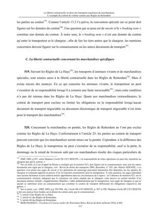 La liberté contractuelle en droit des transports maritimes de marchandises
L’exemple du contrat de volume soumis aux Règles de Rotterdam
317
les parties au contrat779
. Comme l’article 13.2 l’a prévu, la convention spéciale sur ce point doit
figurer sur les données du contrat780
. Une question qui se pose est de savoir si le « booking note »
constitue une donnée du contrat. À notre sens, le « booking note » n’est une donnée du contrat
qu’entre le transporteur et le chargeur ; afin de lier les tiers autres que le chargeur, les mentions
concernées doivent figurer sur le connaissement ou les autres documents de transport781
.
C. La liberté contractuelle concernant les marchandises spécifiques
519. Suivant les Règles de La Haye782
, les transports d’animaux vivants et de marchandises
spéciales, sont soumis aussi à la liberté contractuelle dans les Règles de Rotterdam783
. Mais il
existe encore des nuances. En ce qui concerne les animaux vivants, le transporteur ne peut
s’exonérer de sa responsabilité lorsqu’il a commis une faute inexcusable784
; mais cette condition
n’a pas été retenue dans les Règles de La Haye. Quant aux marchandises extraordinaires, le
contrat de transport peut exclure ou limiter les obligations ou la responsabilité lorsqu’aucun
document de transport négociable ou document électronique de transport négociable n’est émis
pour le transport des marchandises785
.
520. Concernant la marchandise en pontée, les Règles de Rotterdam ne l’ont pas exclue
comme les Règles de La Haye. Conformément à l’article 25, les parties au contrat de transport
peuvent convenir que les marchandises seront mises sur la pontée. Cependant, à la différence des
Règles de La Haye, le transporteur ne peut s’exonérer de sa responsabilité, sauf si la perte, le
dommage ou le retard de livraison subi par ces marchandises résulte des risques particuliers de
779
DMF 2009, p.997, selon Madame Cécile DE CET BERTIN, « la responsabilité de telles opérations ne peut être transférée au
chargeur que par le contrat. »
780
Sur cet arrêt, la Cour d’appel de Rouen a souligné que la mention FCL doit figurer sur le connaissement, mais non les autres
documents non signé par le chargeur, voir : Revue de droits des transports 2009, décembre, n° 245, obs. Martin NDENDE, « La
question s’est posée aux juges de savoir si les opérations de saisissage pouvaient néanmoins être déportées sur les épaules du
chargeur et comment apporter la preuve d’un tel transfert exonératoire pour le transporteur. À cette question, les juges répondent
sans aucune hésitation et leur solution mérite approbation dans les circonstances de l’espèce : en l’absence de mention FCL sur le
connaissement, mention indiquant que le conteneur est remis empoté par le chargeur, cette preuve ne saurait résulter d’un
document distinct intitulé « Supplementary Manifest » édité unilatéralement par le transporteur, non signé du chargeur et qui ne
saurait se substituer ainsi au connaissement qui constitue le contrat de transport définissant les obligations respectives des
parties. »
781
Sur ce point, voir : DMF 2009, p.p. 991/998, obs. Cécile DE CET BERTIN, p. 997 et 998. Madame Cécile DE CET BERTIN
a fait une analyse bien fondée sur la donné du contrat autre que le connaissement.
782
L’article 6 des Règles de La Haye.
783
L’article 81 des Règles de Rotterdam.
784
L’article 80 des Règles de Rotterdam.
785
BERLINGIERI F., Freedom of Contract under the Rotterdam Rules, Revue de droit uniforme 2010, p.844.
 