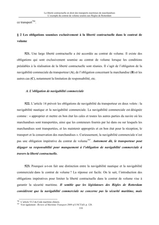 La liberté contractuelle en droit des transports maritimes de marchandises
L’exemple du contrat de volume soumis aux Règles de Rotterdam
318
ce transport786
.
§ 2 Les obligations soumises exclusivement à la liberté contractuelle dans le contrat de
volume
521. Une large liberté contractuelle a été accordée au contrat de volume. Il existe des
obligations qui sont exclusivement soumise au contrat de volume lorsque les conditions
préalables à la réalisation de la liberté contractuelle sont réunies. Il s’agit de l’obligaiton de la
navigabilité commeciale du transporteur (A), de l’obligation concernant la marchandise (B) et les
autres cas (C), notamment la limitation de responsabilité, etc.
A. L’obligation de navigabilité commerciale
522. L’article 14 prévoit les obligations de navigabilité du transporteur en deux volets : la
navigabilité nautique et la navigabilité commerciale. La navigabilité commerciale est désignée
comme : « approprier et mettre en bon état les cales et toutes les autres parties du navire où les
marchandises sont transportées, ainsi que les conteneurs fournis par lui dans ou sur lesquels les
marchandises sont transportées, et les maintenir appropriés et en bon état pour la réception, le
transport et la conservation des marchandises ». Curieusement, la navigabilité commerciale n’est
pas une obligation impérative du contrat de volume787
. Autrement dit, le transporteur peut
dégager sa responsabilité pour manquement à l’obligation de navigabilité commerciale à
travers la liberté contractuelle.
523. Pourquoi a-t-on fait une distinction entre la navigabilité nautique et la navigabilité
commerciale dans le contrat de volume ? La réponse est facile. On le sait, l’introduction des
obligations impératives pour limiter la liberté contractuelle dans le contrat de volume vise à
garantir la sécurité maritime. Il semble que les législateurs des Règles de Rotterdam
considèrent que la navigabilité commerciale ne concerne pas la sécurité maritime, mais
786
L’article 53.2 du Code maritime chinois.
787
Voir également : Review of Maritime Transport 2009 of UNCTAD, p. 128.
 