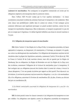 La liberté contractuelle en droit des transports maritimes de marchandises
L’exemple du contrat de volume soumis aux Règles de Rotterdam
319
seulement les marchandises. Par conséquent, la navigabilité commerciale est exclue par les
obligations impératives du transporteur dans le contrat de volume.
Dans l’affaire NSD Provider rendue par la Cour suprême néerlandaise : la clause
exonératoire concernant le défaut du conteneur fourni par le transporteur a été condamnée. Mais
cette clause sera probablement valable dans le contrat de volume. Il faut souligner qu’un
conteneur défectueux peut également provoquer un grand accident maritime, surtout lors du
transport de marchandises dangereuses. Bien évidemment, ce transport exceptionnel n’a pas été
pris en compte par le législateur. Ce défaut législatif affaiblira sans doute la sécurité maritime à
l’avenir.
B. L’obligation du transporteur quant à la marchandise
524. Selon l’article 3.2 des Règles de La Haye-Visby, le transporteur procédera, de façon
appropriée et soigneuse, au chargement, à la manutention, à l’arrimage, au transport, à la garde,
aux soins et au déchargement des marchandises. Ces obligations du transporteur maritime ont été
introduites dans la plupart des législations nationales, notamment l’article 38 du décret de 1966
en France et l’article 48 du Code maritime chinois, mais elle est ignorée par les Règles de
Hambourg. Sur ces obligations, les Règles de Rotterdam ont suivi les Règles de La Haye avec
des évolutions, notamment l’obligation de la livraison de marchandise pour le transporteur. Il
faut souligner que ces obligations peuvent être écartées dans le contrat de volume, à travers la
clause dérogatoire. C’est une grande révolution par rapport au droit positif. Pour découvrir ces
révolutions, il convient de présenter successivement les obligations « care for » de marchandises
(1) et les obligations concernant la livraison de marchandises (2), de plus, d’autres cas doivent
être pris en considération (3).
1) La liberté contractuelle concernant les obligations du transporteur de « care for » les
marchandises
525. En droit positif, toutes les clauses contraires à ces obligations du transporteur ne sont
pas valables. Ces obligations sont réputées comme les obligations essentielles du transporteur
 