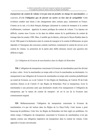 La liberté contractuelle en droit des transports maritimes de marchandises
L’exemple du contrat de volume soumis aux Règles de Rotterdam
321
transporteur du contrat de volume n’est pas tenu de prendre en charge les marchandises ; a
contrario, il n’a l’obligation que de fournir un navire en bon état de navigabilité. Cette
évolution conduit sans doute à des changements dans certains pays, notamment en France.
Comme on le sait, si le droit français distingue clairement le contrat de transport et le contrat
d’affrètement, comment apprécier la nature juridique du contrat de volume ? La réponse est
difficile, comme nous l’avons vu les dans les débats autour de la qualification du contrat de
tonnage dans les années 1980. Mais, il semble que la théorie, créée par le Doyen Rodière dans la
loi de 1966 quant à la distinction entre le contrat de transport et le contrat d’affrètement, ne peut
répondre à l’émergence des nouveaux contrats maritimes, notamment le contrat de service ou le
contrat de volume. La protection de la partie plus faible demeure encore une question très
difficile à régler.
2) L’obligation de livraison de marchandises dans les Règles de Rotterdam
528. L’obligation du transporteur concernant la livraison de marchandises peut être divisée
en deux volets : livrer la marchandise en temps utile et livrer la marchandise au destinataire. Le
manquement à une obligation de livraison de marchandise en temps utile constitue probablement
un retard de livraison, au vu de l’article 5.2 des Règles de Hambourg, de l’article 50 du Code
maritime chinois et de l’article 21 des Règles de Rotterdam. Pour le transporteur, livrer la
marchandise à une personne autre que destinataire résulte d’un manquement à l’obligation du
transporteur, par la nature du contrat de transport : tel est le cas de la livraison sans
connaissement original.
529. Malheureusement, l’obligation du transporteur concernant la livraison de
marchandises n’a pas été incluse dans les Règles de La Haye-Visby. Cette lacune a posé
beaucoup de problèmes. Cette fois, les Règles de Rotterdam ont bien réglé ces problèmes. En
même temps, l’obligation du transporteur concernant la livraison de marchandises n’est pas
réputée comme une obligation impérative du transporteur dans le contrat de volume. Cette
approche n’est pas convaincante.
 