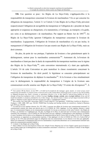 La liberté contractuelle en droit des transports maritimes de marchandises
L’exemple du contrat de volume soumis aux Règles de Rotterdam
322
530. Une question se pose : les Règles de La Haye-Visby s’appliquent-elles à la
responsabilité du transporteur concernant la livraison de marchandises ? En ce qui concerne les
obligations du transporteur, l’article 3.1 et l’article 3.2 des Règles de La Haye-Visby prévoient
respectivement l’obligation de navigabilité du transporteur et l’obligation de « procéder de façon
appropriée et soigneuse au chargement, à la manutention, à l’arrimage, au transport, à la garde,
aux soins et au déchargement » de marchandises. Par rapport au Harter Act de 1893788
, les
Règles de La Haye-Visby ignorent l’obligation du transporteur concernant la livraison de
marchandises. Logiquement, l’obligation de livraison de marchandises n’y est pas inclue, le
manquement à l’obligation de livraison n’est pas soumis aux Règles de La Haye-Visby, mais au
droit commun.
De plus, du point de vue pratique, l’opération de livraison a lieu généralement après le
déchargement, surtout pour la marchandise conteneurisée789
. Autrement dit, la livraison de
marchandises n’étant pas dans la durée de responsabilité du transporteur maritime sous le régime
des Règles de La Haye-Visby790
, cette convention internationale n’y étant pas applicable.
L’article 3.8 de cette Convention ne peut neutraliser la clause exonératoire concernant la
livraison de marchandise. En droit positif, le législateur se concentre principalement sur
l’obligation du transporteur de déplacer la marchandise791
. Si la livraison a lieu simultanément
avec le déchargement, la responsabilité du transporteur à l’origine de la livraison sans
connaissement est-elle soumise aux Règles de La Haye-Visby ? Il existe des divergences792
. À
788
Voir section 190 du Harter Act de 1893 : « It shall not be lawful for the manager, agent, master, or owner of any vessel
transporting merchandise or property from or between ports of the United States and foreign ports to insert in any bill of lading
or shipping document any clause, covenant, or agreement whereby it, he, or they shall be relieved from liability for loss or
damage arising from negligence, fault, or failure in proper loading, stowage, custody, care, or proper delivery of any and all
lawful merchandise or property committed to its or their charge. Any and all words or clauses of such import inserted in bills of
lading or shipping receipts shall be null and void and of no effect ». (souligné par l’auteur)
789
Sur ce point, voir l’arrêt MSC Amsterdam, [2007] 2 Lloyd’s Rep 622. Voir également : TODD Paul, Liability for Misdelivery:
Trafigura v MSC, JIML 2007, p.p. 356/365; TODD Paul, Excluding and limiting liability for misdelivery, Journal of Business
Law 2010, p.p. 243/266.
790
Un arrêt de la Cour suprême chinoise, No. JTZ 1998. 3 concerne une affaire de livraison sans connaissement nominatif. Le
connaissement contient une clause qui prévoit que le U.S COGSA de 1936 s’applique. La Cour suprême chinoise a statué
que « le connaissement litigieux est un connaissement nominatif, il n’est pas un document of title selon l’article 1 des Règles de
la Haye, ces dernières ne s’appliquent pas. De plus, les Règles de la Haye ne prévoient pas la livraison sans connaissement
nominatif. Par conséquent, c’est le COGSA de 1936 des États-Unis qui s’applique. Conformément à cette législation, le COGSA
n’a pas d’incidence sur les droits ou les obligations du transporteur prévus par le Federal Bill of Lading Act de 1916. S’agissant
des contentieux se rapportant au connaissement maritime, il faut appliquer à la fois le COGSA de 1936 et le Federal Bill of
Lading Act de 1916 pour précisément juger les obligations nées du connaissement. La loi chinoise n’est donc pas applicable.
Selon la loi américaine, le transporteur peut livrer les marchandises à la personne dénommée sur le connaissement nominatif sans
remise du connaissement nominatif original. »
791
L’article 3.2 des Règles de La Haye-Visby.
792
Dans l’affaire Carewins Development (China) Ltd v Bright Fortune Shipping Ltd, la Cour d’appel a pensé que la livraison a
lieu en même temps que le déchargement, la clause exonératoire concernant « misdelivery » est soumise à l’article 3.8 des Règles
de La Haye-Visby.
 