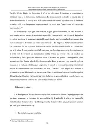 La liberté contractuelle en droit des transports maritimes de marchandises
L’exemple du contrat de volume soumis aux Règles de Rotterdam
325
l’article 45 des Règles de Rotterdam, il n’est pas nécessaire de remettre le connaissement
nominatif lors de la livraison de marchandises. Le connaissement nominatif se trouve dans la
même situation que le seaway bill. Mais cette convention dispose également que le document
non négociable peut disposer que le document doit être remis pour l’obtention de la livraison des
marchandises.800
En même temps, les Règles de Rotterdam exigent que le transporteur soit tenu de livrer la
marchandise contre remise du document négociable. Curieusement, les Règles de Rotterdam
prévoient aussi que le document négociable peut stipuler que les marchandises peuvent être
livrées sans que ce document soit remis selon l’article 47 des Règles de Rotterdam dans certains
cas. Autrement dit, les Règles de Rotterdam accordent une liberté contractuelle aux contractants
sur la livraison de marchandises, soit la livraison de marchandises sans remise du connaissement
à ordre, soit la livraison de marchandises contre remise du seaway bill. La fonction du
« document of title » peut être modifiée selon la volonté des parties. Théoriquement, cette
approche est bien fondée selon la liberté contractuelle. Dans la pratique, cette nouvelle règle va
changer de la pratique existée depuis longtemps, et surtout, le commerce maritime international
autour du connaissement sera bouleversé. En effet, l’article 47 des Règles de Rotterdam a
provoqué un grand débat au niveau international. Mais, il semble que le contrat de volume puisse
déroger à cette obligation : le transporteur peut décharger sa responsabilité de « misdelivery » par
une clause dérogatoire, sauf que une faute inexcusable ne soit établie.
C. Les autres clauses
534. Pratiquement, la liberté contractuelle dans le contrat de volume s’agira également des
questions suivantes : la limitation de responsabilité (1); le délai (2); la charge de preuve (3);
l’identification du transporteur (4) et la responsabilté du transporteur renvoyée en droit commun
par les Règles de Rotterdam (5).
1) La limitation de responsabilité
800
L’article 46 des Règles de Rotterdam.
 