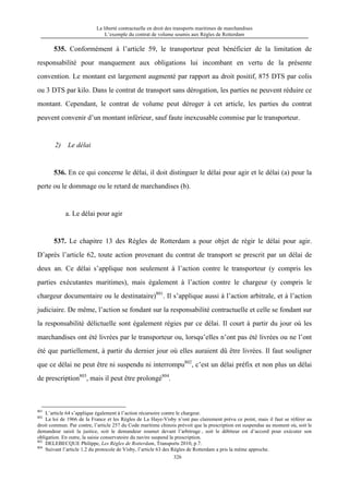 La liberté contractuelle en droit des transports maritimes de marchandises
L’exemple du contrat de volume soumis aux Règles de Rotterdam
326
535. Conformément à l’article 59, le transporteur peut bénéficier de la limitation de
responsabilité pour manquement aux obligations lui incombant en vertu de la présente
convention. Le montant est largement augmenté par rapport au droit positif, 875 DTS par colis
ou 3 DTS par kilo. Dans le contrat de transport sans dérogation, les parties ne peuvent réduire ce
montant. Cependant, le contrat de volume peut déroger à cet article, les parties du contrat
peuvent convenir d’un montant inférieur, sauf faute inexcusable commise par le transporteur.
2) Le délai
536. En ce qui concerne le délai, il doit distinguer le délai pour agir et le délai (a) pour la
perte ou le dommage ou le retard de marchandises (b).
a. Le délai pour agir
537. Le chapitre 13 des Règles de Rotterdam a pour objet de régir le délai pour agir.
D’après l’article 62, toute action provenant du contrat de transport se prescrit par un délai de
deux an. Ce délai s’applique non seulement à l’action contre le transporteur (y compris les
parties exécutantes maritimes), mais également à l’action contre le chargeur (y compris le
chargeur documentaire ou le destinataire)801
. Il s’applique aussi à l’action arbitrale, et à l’action
judiciaire. De même, l’action se fondant sur la responsabilité contractuelle et celle se fondant sur
la responsabilité délictuelle sont également régies par ce délai. Il court à partir du jour où les
marchandises ont été livrées par le transporteur ou, lorsqu’elles n’ont pas été livrées ou ne l’ont
été que partiellement, à partir du dernier jour où elles auraient dû être livrées. Il faut souligner
que ce délai ne peut être ni suspendu ni interrompu802
, c’est un délai préfix et non plus un délai
de prescription803
, mais il peut être prolongé804
.
801
L’article 64 s’applique également à l’action récursoire contre le chargeur.
802
La loi de 1966 de la France et les Règles de La Haye-Visby n’ont pas clairement prévu ce point, mais il faut se référer au
droit commun. Par contre, l’article 257 du Code maritime chinois prévoit que la prescription est suspendue au moment où, soit le
demandeur saisit la justice, soit le demandeur soumet devant l’arbitrage , soit le débiteur est d’accord pour exécuter son
obligation. En outre, la saisie conservatoire du navire suspend la prescription.
803
DELEBECQUE Philippe, Les Règles de Rotterdam, Transports 2010, p.7.
804
Suivant l’article 1.2 du protocole de Visby, l’article 63 des Règles de Rotterdam a pris la même approche.
 