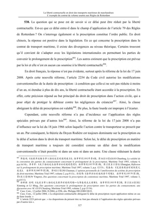 La liberté contractuelle en droit des transports maritimes de marchandises
L’exemple du contrat de volume soumis aux Règles de Rotterdam
327
538. La question qui se pose est de savoir si ce délai peut être réduit par la liberté
contractuelle. Est-ce que ce délai entre-il dans le champ d’application de l’article 79 des Règles
de Rotterdam ? On s’interroge également si la prescription constitue l’ordre public. En droit
chinois, la réponse est positive dans la législation. En ce qui concerne la prescription dans le
contrat de transport maritime, il existe des divergences au niveau théorique. Certains trouvent
qu’il convient de s’adapter avec les législations internationales en permettant les parties de
convenir le prolongement de la prescription805
. Les autres estiment que la prescription est prévue
par la loi et elle n’est en aucun cas soumise à la liberté contractuelle806
.
En droit français, la réponse n’est pas évidente, surtout après la réforme de la loi du 17 juin
2008. Après cette nouvelle réforme, l’article 2254 du Code civil autorise les modifications
conventionnelles de la durée de prescription : à condition que celle-ci ne soit pas réduite à moins
d’un an, ni étendue à plus de dix ans, la liberté contractuelle étant accordée à la prescription. En
effet, cette précision répond au but principal du droit de prescription dans l’action civile, qui a
pour objet de protéger le débiteur contre les négligences du créancier807
. Ainsi, la clause
abrégeant le délai de prescription est valable808
. De plus, la faute lourde est impropre à l’écarter.
Cependant, cette nouvelle réforme n’a pas d’incidence sur l’application des règles
spéciales prévues par d’autres lois809
. Ainsi, la réforme de la loi du 17 juin 2008 n’a pas
d’influence sur la loi du 18 juin 1966 selon laquelle l’action contre le transporteur se prescrit par
un an. Par conséquent, la théorie du Doyen Rodière est toujours dominante sur la prescription ou
le délai d’action dans le droit du transport maritime. Selon lui, le délai de prescription en matière
de transport maritime a toujours été considéré comme un délai dont la modification
conventionnelle n’était possible ni dans un sens ni dans un autre. Une clause réduisant la durée
805
郭春风：《论提单运输当事人协议延长时效的效力》，海事审判1993年第4期，第16至18页(GUO Chunfeng, La validité de
la convention des parties du connaissement concernant le prolongement de la prescription, Maritime Trial 1993, volume 4,
p.p.16/18) ; 李章军：《关于协议延长海事诉讼时效的思考》，海事审判1997年第3期，第12页至15页(LI Zhangjun, Réflexion
sur le prolongement de prescription maritime, Maritime Trial 1997, volume 3, p.p. 12/15) ; 倪春南：《完善海商法时效制度之
我见》， 海事审判1997年第2期，第9至13页(NI Chunnan, L’opinion personnelle de l’amélioration du système de prescription
du droit maritime, Maritime Trial 1997, volume 2, p.p.9/13) ; 孙英伟：《海事诉讼时效的若干问题》， 海事审判1997年第3期，
第8至11页(SUN Yingwei, Des questions concernant la prescription du contentieux maritime, Maritime Trial 1997, volume 3,
p.p.8/11).
806
徐新铭 厉明：《也谈当事人协议延长提单时效的问题—与郭春风先生商榷》， 海事审判1995年第2期，第13至16页(XU
Xinming et LI Ming, Des questions concernant le prolongement de prescription entre les parties du connaissement, une
discussion avec M. GUO Chunfeng, Mariitme Trial 1995, volume 2, p.p.13/16).
807
Cass. Com., 12 juillet 2004, D.2004, p.2296, obs. Philippe DELEBECQUE.
808
Cass. Com., 12 juillet 2004, « La disposition contractuelle abrégeant le délai de prescription reçoit application même en cas
de faute lourde. »
809
L’article 2223 prévoit que : « les dispositions du présent titre ne font pas obstacle à l’application des règles spéciales prévues
par d’autres lois ».
 