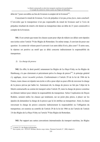 La liberté contractuelle en droit des transports maritimes de marchandises
L’exemple du contrat de volume soumis aux Règles de Rotterdam
329
délai de 7 jours ouvrables au lieu de livraison à compter de la livraison813
.
Concernant le retard de livraison, l’avis de préjudice n’est pas prima facie, mais conclusif.
C’est-à-dire que le transporteur n’est pas responsable du retard de livraison sauf si l’avis de
préjudice résultant du retard a été donné au transporteur dans un délai de 21 jours consécutifs à
compter de la livraison.
541. Il est certain que toutes les clauses ayant pour objet de réduire ces délais sont réputées
non écrites selon l’article 79 des Règles de Rotterdam. En même temps, il convient de poser une
question : le contrat de volume peut-il convenir à un autre délai d’avis, plus court ? À notre sens,
la réponse est positive au motif que ce délai concerne indirectement la responsabilité du
transporteur.
3) La charge de preuve
542. En effet, le droit positif, notamment les Règles de La Haye-Visby ou les Règles de
Hambourg, n’a pas clairement et précisément prévu la charge de preuve814
, le principe général
s’y applique, Actori incumbit probatio. Conformément à l’article 29 de la loi de 1966 de la
France, toute clause est réputée non écrite si elle a pour objet ou pour effet de renverser la charge
de la preuve prévue par ladite loi. Autrement dit, la charge de preuve ne fait pas l’objet de la
liberté contractuelle au contrat de transport selon l’article 29, mais la charge de preuve constitue
un élément indirect pour réduire la responsabilité du transporteur. Selon l’explication du Doyen
Rodière, seraient nulles les clauses qui tendraient, sur un point plus précis, à placer sur les
épaules du demandeur la charge de la preuve que la loi attribue au transporteur. Ainsi, la clause
renversant la charge de preuve concerne indirectement la responsabilité ou l’obligation du
transporteur, est soumise au contrôle de l’article 29 de la loi de 1966 ou de l’article de l’article
3.8 des Règles de La Haye-Visby ou l’article 79 des Règles de Rotterdam.
543. Par rapport aux autres conventions internationales du transport maritime, les Règles
813
L’article 23.1 des Règles de Rotterdam.
814
Sur ce point, voir : TETLEY William, Marine cargo claims, Thomson Carswell, 4e
, 2008, chapitre 6.
 