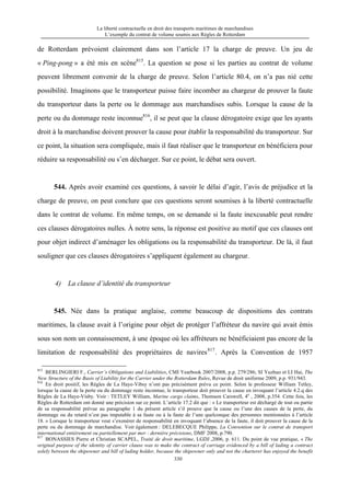 La liberté contractuelle en droit des transports maritimes de marchandises
L’exemple du contrat de volume soumis aux Règles de Rotterdam
330
de Rotterdam prévoient clairement dans son l’article 17 la charge de preuve. Un jeu de
« Ping-pong » a été mis en scène815
. La question se pose si les parties au contrat de volume
peuvent librement convenir de la charge de preuve. Selon l’article 80.4, on n’a pas nié cette
possibilité. Imaginons que le transporteur puisse faire incomber au chargeur de prouver la faute
du transporteur dans la perte ou le dommage aux marchandises subis. Lorsque la cause de la
perte ou du dommage reste inconnue816
, il se peut que la clause dérogatoire exige que les ayants
droit à la marchandise doivent prouver la cause pour établir la responsabilité du transporteur. Sur
ce point, la situation sera compliquée, mais il faut réaliser que le transporteur en bénéficiera pour
réduire sa responsabilité ou s’en décharger. Sur ce point, le débat sera ouvert.
544. Après avoir examiné ces questions, à savoir le délai d’agir, l’avis de préjudice et la
charge de preuve, on peut conclure que ces questions seront soumises à la liberté contractuelle
dans le contrat de volume. En même temps, on se demande si la faute inexcusable peut rendre
ces clauses dérogatoires nulles. À notre sens, la réponse est positive au motif que ces clauses ont
pour objet indirect d’aménager les obligations ou la responsabilité du transporteur. De là, il faut
souligner que ces clauses dérogatoires s’appliquent également au chargeur.
4) La clause d’identité du transporteur
545. Née dans la pratique anglaise, comme beaucoup de dispositions des contrats
maritimes, la clause avait à l’origine pour objet de protéger l’affréteur du navire qui avait émis
sous son nom un connaissement, à une époque où les affréteurs ne bénéficiaient pas encore de la
limitation de responsabilité des propriétaires de navires817
. Après la Convention de 1957
815
BERLINGIERI F., Carrier’s Obligations and Liabilities, CMI Yearbook 2007/2008, p.p. 279/286; SI Yuzhuo et LI Hai, The
New Structure of the Basis of Liability for the Carrier under the Rotterdam Rules, Revue de droit uniforme 2009, p.p. 931/943.
816
En droit positif, les Règles de La Haye-Vibsy n’ont pas précisément prévu ce point. Selon le professeur William Tetley,
lorsque la cause de la perte ou du dommage reste inconnue, le transporteur doit prouver la cause en invoquant l’article 4.2.q des
Règles de La Haye-Visby. Voir : TETLEY William, Marine cargo claims, Thomson Carswell, 4e
, 2008, p.354. Cette fois, les
Règles de Rotterdam ont donné une précision sur ce point. L’article 17.2 dit que : « Le transporteur est déchargé de tout ou partie
de sa responsabilité prévue au paragraphe 1 du présent article s’il prouve que la cause ou l’une des causes de la perte, du
dommage ou du retard n’est pas imputable à sa faute ou à la faute de l’une quelconque des personnes mentionnées à l’article
18. » Lorsque le transporteur veut s’exonérer de responsabilité en invoquant l’absence de la faute, il doit prouver la cause de la
perte ou du dommage de marchandise. Voir également : DELEBECQUE Philippe, La Convention sur le contrat de transport
international entièrement ou partiellement par mer : dernière précisions, DMF 2008, p.790.
817
BONASSIES Pierre et Christian SCAPEL, Traité de droit maritime, LGDJ ,2006, p. 611. Du point de vue pratique, « The
original purpose of the identity of carrier clause was to make the contract of carriage evidenced by a bill of lading a contract
solely between the shipowner and bill of lading holder, because the shipowner only and not the charterer has enjoyed the benefit
 