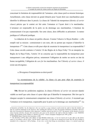 La liberté contractuelle en droit des transports maritimes de marchandises
L’exemple du contrat de volume soumis aux Règles de Rotterdam
331
concernant la limitation de responsabilité de l’armateur, cette clause perd sa mission historique.
Actuellement, cette clause devient un grand obstacle pour l’ayant droit aux marchandises pour
identifier le défenseur dans le procès. La clause de l’identité du transporteur (Identity of carrier
clause) précise que le contrat est fait entre l’armateur et l’ayant droit à la marchandise.
L’armateur est responsable de la perte ou du dommage aux marchandises. L’émetteur du
connaissement n’est pas responsable. Sur cette clause, deux difficultés se présentent : la nature
juridique et l’efficacité juridique.
La rédaction de la clause est parfois obscure. Comme l’observe le Doyen Rodière : « elle
remplit mal sa mission : contrairement à son nom, elle ne permet pas toujours d’identifier le
transporteur »818
. Cette clause a-t-elle pour objet de soustraire le transporteur à sa responsabilité ?
Cette clause est-elle contraire à l’article 3.8 des Règles de la Haye-Visby ? Si on interprète les
Règles de la Haye-Visby, l’article 3.8 ne concerne que la responsabilité du transporteur pour
manquement à une obligation prévue, notamment l’obligation de mettre un navire en état de
bonne navigabilité, l’obligation de care for les marchandises. Sur l’Identity of carrier clause, il
existe une divergence.
a. Divergence d’interprétation en droit positif
La reconnaissance de la validité : la clause n’a pas pour objet de soustraire le
transporteur à sa responsabilité
546. Devant les juridictions anglaises, la clause d’Identity of carrier est souvent réputée
valable au motif que cette clause n’a pour objet que d’identifier le transporteur. Dès lors que le
chargeur accepte le connaissement comportant une clause d’Identity of carrier, il reconnaît que
l’armateur est le transporteur, responsable pour la perte ou le dommage aux marchandises819
. La
of limitation of liability. So, the shipowner who was sued by a cargo claimant would invoke his right to limit the liability and
after he would be indemnify by the charterer, thus enabling the charterer to enjoy the benefit if limitation of liability. However,
after the Convention for limitation of the shipowner’s liability entered into force in 1957, the purpose of the identity of carrier
clause became obsolete, because this Convention also gave to the charterer the right to limit his liability. » voir : PEJOVIC
Caslav, The Probleme of the Validity of “Identity of Carrier” Clause, European Transport Law 1995, p.300.
818
RODIERE René, Traité de droit maritime, n. 698.
819
The Berkshire (1974). Dans cette affaire, le Juge Brandon estime que : « I see no reason not to give effect to the demise
clause in accordance with its terms…All the demise clause does it to spell out in unequivocal terms that the bill of lading is
intended to be a shipowner’s bill of lading… In my view, so far from being an extraordinary clause, it is entirely usual and
 