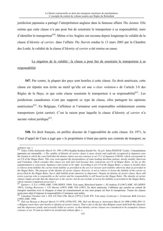 La liberté contractuelle en droit des transports maritimes de marchandises
L’exemple du contrat de volume soumis aux Règles de Rotterdam
332
juridiction japonaise a partagé l’interprétation anglaise dans la fameuse affaire The Jasmin. Elle
estime que cette clause n’a pas pour but de soustraire le transporteur à sa responsabilité, mais
d’identifier le transporteur820
. Même si les Anglais ont reconnu depuis longtemps la validité de la
clause d’Identity of carrier, dans l’affaire The Starsin rendue le 13 mars 2003 par la Chambre
des Lords, la validité de la clause d’Identity of carrier a été remise en cause.
La négation de la validité : la clause a pour but de soustraire le transporteur à sa
responsabilité
547. Par contre, la plupart des pays sont hostiles à cette clause. En droit américain, cette
clause est réputée non écrite au motif qu’elle est une « clear violation » de l’article 3.8 des
Règles de la Haye, et que cette clause soustraite le transporteur à sa responsabilité821
. Les
juridictions canadiennes n’ont pas supporté ce type de clause, elles partagent les opinions
américaines822
. En Belgique, l’affréteur et l’armateur sont responsables solidairement comme
transporteurs (joint carrier). C’est la raison pour laquelle la clause d’Identity of carrier n’a
aucune valeur juridique823
.
548. En droit français, on préfère discuter de l’opposabilité de cette clause. En 1971, la
Cour d’appel de Caen a jugé que « le propriétaire n’étant pas partie aux contrats de transport, ne
ordinary one. »
820
Tokyo Chiho Saibansho March 19, 1991 (1991) Kaijiho Kenkyu Kaishi No. 10, p.6. Selon PEJOVIC Caslav, l’interprétation
japonaise est raionnable : « The validity of Identity of carrier clause is most clearly and explicitly recognized in Japanese case
the Jasmin in which the court held that the demise clause was not contrary to art 15.1 of Japanese COGSA, which corresponds to
art 3.8 of the Hague Rules. This case went against the jurisprudence of some leading maritime nations, mostly notably American
and Canadian, which consider that clause are null and void because they contravene art.3.8 of Hague Rules. As far as this
argumentation is concerned, Japanese court seems to be right. According to art.3.8 of the Hague Rules, a clause is invalid when
it relieves from liability the carrier from liability as provided in the art.3 or lessens such liability otherwise than as provided in
the Hague Rules. The purpose of the identity of carrier clauses, however, is not to relieve or lessen the liability of the carrier as
prescribed by the Hague Rules, but to shift liability from charterer to shipowner. Despite an identity of carrier clause, there still
exists a person who is responsible as the carrier and his responsibility is still based on the Hague Rules. The identity of carrier
clauses simply provide that the shipowner is the carrier, but do not exclude or lessen his liability as provided in the Hague Rules,
which remains completely preserved. »
821
Epstien v. U.S.A. (1949) AMC 1598 (SDNY 1949). Voir aussi, Blanchard lumber v. SS Anthony II (1967) AMC 103 (SDNY
1967), Carling Breweries v. CN Marine (1987) AMC 954 (1987). En droit américain, l’affréteur qui conclut un contrat de
transport maritime avec le chargeur et émet un connaissement en son nom propre est bien le transporteur. Toutes les clauses
ayant pour objet d’imposer la responsabilité à l’armateur sont nulles.
822
Canadian Clockner Ltd v. D/S A/S Flint (The Mica) (1973) 2 LLR 478. Voir aussi, Conticorp v. Cormorant Bulk Carriers
(1985) AMC 1944.
823
Hof van Beroep te Brussel March 13 1970 (1970) ETL 398, Hof van Beroep te Antwerpen March 14 1990 (1990) JPA 12.
« Belgian courts have also hostile to identity of carrier clauses. That is due to the fact that Belgian courts hold both the charterer
and the shipowner jointly and severally liable as carrier, so that identity carrier clauses are considered to be exemption clauses
contrary to art. 91 and are held to be invalid and without effect. »
 
