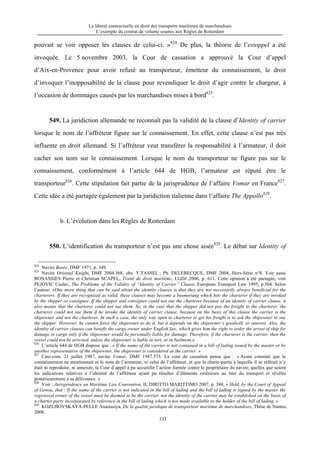 La liberté contractuelle en droit des transports maritimes de marchandises
L’exemple du contrat de volume soumis aux Règles de Rotterdam
333
pouvait se voir opposer les clauses de celui-ci. »824
De plus, la théorie de l’estoppel a été
invoquée. Le 5 novembre 2003, la Cour de cassation a approuvé la Cour d’appel
d’Aix-en-Provence pour avoir refusé au transporteur, émetteur du connaissement, le droit
d’invoquer l’inopposabilité de la clause pour revendiquer le droit d’agir contre le chargeur, à
l’occasion de dommages causés par les marchandises mises à bord825
.
549. La juridiction allemande ne reconnaît pas la validité de la clause d’Identity of carrier
lorsque le nom de l’affréteur figure sur le connaissement. En effet, cette clause n’est pas très
influente en droit allemand. Si l’affréteur veut transférer la responsabilité à l’armateur, il doit
cacher son nom sur le connaissement. Lorsque le nom du transporteur ne figure pas sur le
connaissement, conformément à l’article 644 de HGB, l’armateur est réputé être le
transporteur826
. Cette stipulation fait partie de la jurisprudence de l’affaire Vomar en France827
.
Cette idée a été partagée également par la juridiction italienne dans l’affaire The Appollo828
.
b. L’évolution dans les Règles de Rotterdam
550. L’identification du transporteur n’est pas une chose aisée829
. Le débat sur Identity of
824
Navire Borée, DMF 1971, p. 349.
825
Navire Oriental Knight, DMF 2004.368, obs. Y.TASSEL ; Ph. DELEBECQUE, DMF 2004, Hors-Série n°8. Voir aussi
BONASSIES Pierre et Christian SCAPEL, Traité de droit maritime, LGDJ ,2006, p. 611. Cette opinion a été partagée, voir
PEJOVIC Caslav, The Probleme of the Validity of “Identity of Carrier” Clause, European Transport Law 1995, p.304. Selon
l’auteur: «One more thing that can be said about the identity clauses is that they are not necessarily always beneficial for the
charterers. If they are recognized as valid, these clauses may become a boomerang which hits the charterer if they are invoked
by the shipper or consignee. If the shipper and consignee could not sue the charterer because of an identity of carrier clause, it
also means that the charterer could not sue them. So, in the case that the shipper did not pay the freight to the charterer, the
charterer could not sue them if he invoke the identity of carrier clause, because on the basis of this clause the carrier is the
shipowner and not the charterer. In such a case, the only way open to charterer to get his freight is to ask the shipowner to sue
the shipper. However, he cannot force the shipowner to do it, but it depends on the shipowner’s goodwill, or interest. Also, the
identity of carrier clauses can benefit the cargo owner under English law, which gives him the right to order the arrest of ship for
damage to cargo only if the shipowner would be personally liable for damage. Therefore, if the charterer is the carrier, then the
vessel could not be arrested, unless the shipowner is liable in tort, or in bailment.»
826
L’article 644 de HGB dispose que : « If the name of the carrier is not contained in a bill of lading issued by the master or by
another representative of the shipowner, the shipowner is considered as the carrier. »
827
Cass.com. 21 juillet 1987, navire Vomar, DMF 1987.573. La cour de cassation pense que : « Ayant constaté que le
connaissement ne mentionnait ni le nom de l’armateur, ni celui de l’affréteur, et que la charte-partie à laquelle il se référait n’y
était ni reproduite, ni annexée, la Cour d’appel a pu accueillir l’action formée contre le propriétaire du navire, quelles que soient
les indications relatives à l’identité de l’affréteur ayant pu résulter d’éléments extérieurs au titre du transport et révélés
postérieurement à sa délivrance. »
828
Voir : Jurisprudence on Maritime Law Convention, IL DIRITTO MARITTIMO 2007, p. 388, « Held, by the Court of Appeal
of Genoa, that : If the name of the carrier is not indicated in the bill of lading and the bill of lading is signed by the master the
registered owner of the vessel must be deemed to be the carrier, not the identity of the carrier may be established on the basis of
a charter party incorporated by reference in the bill of lading which is not made available to the holder of the bill of lading. »
829
KOZUBOVSKAYA-PELLE Anastasiya, De la qualité juridique de transporteur maritime de marchandises, Thèse de Nantes,
2008.
 
