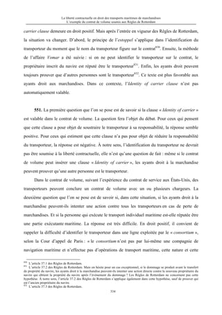 La liberté contractuelle en droit des transports maritimes de marchandises
L’exemple du contrat de volume soumis aux Règles de Rotterdam
334
carrier clause demeure en droit positif. Mais après l’entrée en vigueur des Règles de Rotterdam,
la situation va changer. D’abord, le principe de l’estoppel s’applique dans l’identification du
transporteur du moment que le nom du transporteur figure sur le contrat830
. Ensuite, la méthode
de l’affaire Vomar a été suivie : si on ne peut identifier le transporteur sur le contrat, le
propriétaire inscrit du navire est réputé être le transporteur831
. Enfin, les ayants droit peuvent
toujours prouver que d’autres personnes sont le transporteur832
. Ce texte est plus favorable aux
ayants droit aux marchandises. Dans ce contexte, l’Identity of carrier clause n’est pas
automatiquement valable.
551. La première question que l’on se pose est de savoir si la clause « Identity of carrier »
est valable dans le contrat de volume. La question fera l’objet du débat. Pour ceux qui pensent
que cette clause a pour objet de soustraire le transporteur à sa responsabilité, la réponse semble
positive. Pour ceux qui estiment que cette clause n’a pas pour objet de réduire la responsabilité
du transporteur, la réponse est négative. À notre sens, l’identification du transporteur ne devrait
pas être soumise à la liberté contractuelle, elle n’est qu’une question de fait : même si le contrat
de volume peut insérer une clause « Identity of carrier », les ayants droit à la marchandise
peuvent prouver qu’une autre personne est le transporteur.
Dans le contrat de volume, suivant l’expérience du contrat de service aux États-Unis, des
transporteurs peuvent conclure un contrat de volume avec un ou plusieurs chargeurs. La
deuxième question que l’on se pose est de savoir si, dans cette situation, si les ayants droit à la
marchandise peuvent-ils intenter une action contre tous les transporteurs en cas de perte de
marchandises. Et si la personne qui exécute le transport individuel maritime est-elle réputée être
une partie exécutante maritime. La réponse est très difficile. En droit positif, il convient de
rappeler la difficulté d’identifier le transporteur dans une ligne exploitée par le « consortium »,
selon la Cour d’appel de Paris : « le consortium n’est pas par lui-même une compagnie de
navigation maritime et n’effectue pas d’opérations de transport maritime, cette nature et cette
830
L’article 37.1 des Règles de Rotterdam.
831
L’article 37.2 des Règles de Rotterdam. Mais on hésite pour un cas exceptionnel, si le dommage se produit avant le transfert
de propriété du navire, les ayants droit à la marchandise peuvent-ils intenter une action directe contre le nouveau propriétaire du
navire qui obtient la propriété du navire après l’événement du dommage ? Les Règles de Rotterdam ne concernent pas cette
hypothèse. À notre sens, l’article 37.2 des Règles de Rotterdam s’applique également dans cette hypothèse, sauf de prouver qui
est l’ancien propriétaire du navire.
832
L’article 37.3 des Règles de Rotterdam.
 