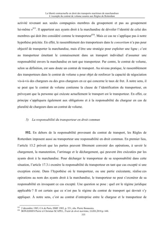 La liberté contractuelle en droit des transports maritimes de marchandises
L’exemple du contrat de volume soumis aux Règles de Rotterdam
335
activité revenant aux seules compagnies membres du groupement et pas au groupement
lui-même »833
. Il appartient aux ayants droit à la marchandise de dévoiler l’identité de celui des
membres qui doit être considéré comme le transporteur834
. Mais ce cas ne s’applique pas à notre
hypothèse précitée. En effet, le rassemblement des transporteurs dans le consortium n’a pas pour
objectif de transporter la marchandise, mais d’être une stratégie pour exploiter une ligne ; c’est
au transporteur émettant le connaissement dans un transport individuel d’assumer une
responsabilité envers la marchandise en tant que transporteur. Par contre, le contrat de volume,
selon sa définition, est sans doute un contrat de transport. Au niveau pratique, le rassemblement
des transporteurs dans le contrat de volume a pour objet de renforcer la capacité de négociation
vis-à-vis des chargeurs ou des gros chargeurs en ce qui concerne le taux de fret. À notre sens, il
se peut que le contrat de volume contienne la clause de l’identification du transporteur, en
prévoyant que la personne qui exécute actuellement le transport est le transporteur. En effet, ce
principe s’appliquera également aux obligations et à la responsabilité du chargeur en cas de
pluralité de chargeurs dans un contrat de volume.
5) La responsabilité du transporteur en droit commun
552. En dehors de la responsabilité provenant du contrat de transport, les Règles de
Rotterdam imposent aussi au transporteur une responsabilité en droit commun. En premier lieu,
l’article 13.2 prévoit que les parties peuvent librement convenir des opérations, à savoir le
chargement, la manutention, l’arrimage et le déchargement, qui peuvent être exécutées par les
ayants droit à la marchandise. Pour décharger le transporteur de sa responsabilité dans cette
situation, l’article 17.3.i exonère la responsabilité du transporteur en tant que cas excepté si une
exception existe. Dans l’hypothèse où le transporteur, ou une partie exécutante, réalise ces
opérations au nom des ayants droit à la marchandise, le transporteur ne peut s’exonérer de sa
responsabilité en invoquant ce cas excepté. Une question se pose : quel est le régime juridique
applicable ? Il est certain que ce n’est pas le régime du contrat de transport qui devrait s’y
appliquer. À notre sens, c’est au contrat d’entreprise entre le chargeur et le transporteur de
833
2 décembre 1985, CA de Paris, DMF 1985, p. 551, obs. Pierre Bonassies.
834
BONASSIES Pierre et Christian SCAPEL, Traité de droit maritime, LGDJ,2010,p. 646.
 