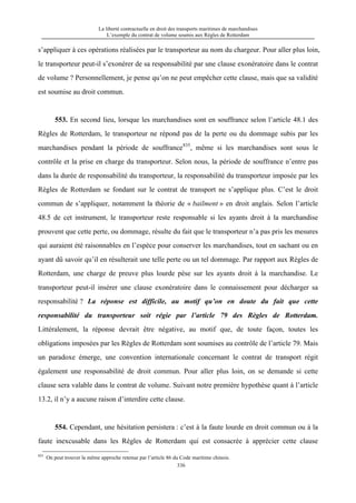 La liberté contractuelle en droit des transports maritimes de marchandises
L’exemple du contrat de volume soumis aux Règles de Rotterdam
336
s’appliquer à ces opérations réalisées par le transporteur au nom du chargeur. Pour aller plus loin,
le transporteur peut-il s’exonérer de sa responsabilité par une clause exonératoire dans le contrat
de volume ? Personnellement, je pense qu’on ne peut empêcher cette clause, mais que sa validité
est soumise au droit commun.
553. En second lieu, lorsque les marchandises sont en souffrance selon l’article 48.1 des
Règles de Rotterdam, le transporteur ne répond pas de la perte ou du dommage subis par les
marchandises pendant la période de souffrance835
, même si les marchandises sont sous le
contrôle et la prise en charge du transporteur. Selon nous, la période de souffrance n’entre pas
dans la durée de responsabilité du transporteur, la responsabilité du transporteur imposée par les
Règles de Rotterdam se fondant sur le contrat de transport ne s’applique plus. C’est le droit
commun de s’appliquer, notamment la théorie de « bailment » en droit anglais. Selon l’article
48.5 de cet instrument, le transporteur reste responsable si les ayants droit à la marchandise
prouvent que cette perte, ou dommage, résulte du fait que le transporteur n’a pas pris les mesures
qui auraient été raisonnables en l’espèce pour conserver les marchandises, tout en sachant ou en
ayant dû savoir qu’il en résulterait une telle perte ou un tel dommage. Par rapport aux Règles de
Rotterdam, une charge de preuve plus lourde pèse sur les ayants droit à la marchandise. Le
transporteur peut-il insérer une clause exonératoire dans le connaissement pour décharger sa
responsabilité ? La réponse est difficile, au motif qu’on en doute du fait que cette
responsabilité du transporteur soit régie par l’article 79 des Règles de Rotterdam.
Littéralement, la réponse devrait être négative, au motif que, de toute façon, toutes les
obligations imposées par les Règles de Rotterdam sont soumises au contrôle de l’article 79. Mais
un paradoxe émerge, une convention internationale concernant le contrat de transport régit
également une responsabilité de droit commun. Pour aller plus loin, on se demande si cette
clause sera valable dans le contrat de volume. Suivant notre première hypothèse quant à l’article
13.2, il n’y a aucune raison d’interdire cette clause.
554. Cependant, une hésitation persistera : c’est à la faute lourde en droit commun ou à la
faute inexcusable dans les Règles de Rotterdam qui est consacrée à apprécier cette clause
835
On peut trouver la même approche retenue par l’article 86 du Code maritime chinois.
 