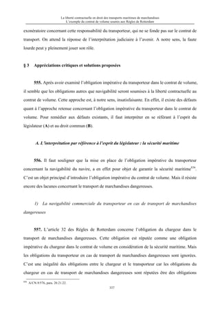 La liberté contractuelle en droit des transports maritimes de marchandises
L’exemple du contrat de volume soumis aux Règles de Rotterdam
337
exonératoire concernant cette responsabilité du transporteur, qui ne se fonde pas sur le contrat de
transport. On attend la réponse de l’interprétation judiciaire à l’avenir. A notre sens, la faute
lourde peut y pleinement jouer son rôle.
§ 3 Appréciations critiques et solutions proposées
555. Après avoir examiné l’obligation impérative du transporteur dans le contrat de volume,
il semble que les obligations autres que navigabilité seront soumises à la liberté contractuelle au
contrat de volume. Cette approche est, à notre sens, insatisfaisante. En effet, il existe des défauts
quant à l’approche retenue concernant l’obligation impérative du transporteur dans le contrat de
volume. Pour remédier aux défauts existants, il faut interpréter en se référant à l’esprit du
législateur (A) et au droit commun (B).
A. L’interprétation par référence à l’esprit du législateur : la sécurité maritime
556. Il faut souligner que la mise en place de l’obligation impérative du transporteur
concernant la navigabilité du navire, a en effet pour objet de garantir la sécurité maritime836
.
C’est un objet principal d’introduire l’obligation impérative du contrat de volume. Mais il résiste
encore des lacunes concernant le transport de marchandises dangereuses.
1) La navigabilité commerciale du transporteur en cas de transport de marchandises
dangereuses
557. L’article 32 des Règles de Rotterdam concerne l’obligation du chargeur dans le
transport de marchandises dangereuses. Cette obligation est réputée comme une obligation
impérative du chargeur dans le contrat de volume en considération de la sécurité maritime. Mais
les obligations du transporteur en cas de transport de marchandises dangereuses sont ignorées.
C’est une inégalité des obligations entre le chargeur et le transporteur car les obligations du
chargeur en cas de transport de marchandises dangereuses sont réputées être des obligations
836
A/CN.9/576, para. 20.21.22.
 