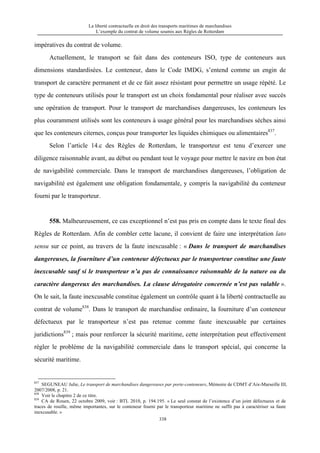 La liberté contractuelle en droit des transports maritimes de marchandises
L’exemple du contrat de volume soumis aux Règles de Rotterdam
338
impératives du contrat de volume.
Actuellement, le transport se fait dans des conteneurs ISO, type de conteneurs aux
dimensions standardisées. Le conteneur, dans le Code IMDG, s’entend comme un engin de
transport de caractère permanent et de ce fait assez résistant pour permettre un usage répété. Le
type de conteneurs utilisés pour le transport est un choix fondamental pour réaliser avec succès
une opération de transport. Pour le transport de marchandises dangereuses, les conteneurs les
plus couramment utilisés sont les conteneurs à usage général pour les marchandises sèches ainsi
que les conteneurs citernes, conçus pour transporter les liquides chimiques ou alimentaires837
.
Selon l’article 14.c des Règles de Rotterdam, le transporteur est tenu d’exercer une
diligence raisonnable avant, au début ou pendant tout le voyage pour mettre le navire en bon état
de navigabilité commerciale. Dans le transport de marchandises dangereuses, l’obligation de
navigabilité est également une obligation fondamentale, y compris la navigabilité du conteneur
fourni par le transporteur.
558. Malheureusement, ce cas exceptionnel n’est pas pris en compte dans le texte final des
Règles de Rotterdam. Afin de combler cette lacune, il convient de faire une interprétation lato
sensu sur ce point, au travers de la faute inexcusable : « Dans le transport de marchandises
dangereuses, la fourniture d’un conteneur défectueux par le transporteur constitue une faute
inexcusable sauf si le transporteur n’a pas de connaissance raisonnable de la nature ou du
caractère dangereux des marchandises. La clause dérogatoire concernée n’est pas valable ».
On le sait, la faute inexcusable constitue également un contrôle quant à la liberté contractuelle au
contrat de volume838
. Dans le transport de marchandise ordinaire, la fourniture d’un conteneur
défectueux par le transporteur n’est pas retenue comme faute inexcusable par certaines
juridictions839
; mais pour renforcer la sécurité maritime, cette interprétation peut effectivement
régler le problème de la navigabilité commerciale dans le transport spécial, qui concerne la
sécurité maritime.
837
SEGUNEAU Julie, Le transport de marchandises dangereuses par porte-conteneurs, Mémoire de CDMT d’Aix-Marseille III,
2007/2008, p. 21.
838
Voir le chapitre 2 de ce titre.
839
CA de Rouen, 22 octobre 2009, voir : BTL 2010, p. 194.195. « Le seul constat de l’existence d’un joint défectueux et de
traces de rouille, même importantes, sur le conteneur fourni par le transporteur maritime ne suffit pas à caractériser sa faute
inexcusable. »
 
