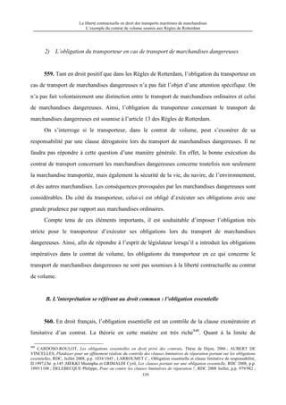 La liberté contractuelle en droit des transports maritimes de marchandises
L’exemple du contrat de volume soumis aux Règles de Rotterdam
339
2) L’obligation du transporteur en cas de transport de marchandises dangereuses
559. Tant en droit positif que dans les Règles de Rotterdam, l’obligation du transporteur en
cas de transport de marchandises dangereuses n’a pas fait l’objet d’une attention spécifique. On
n’a pas fait volontairement une distinction entre le transport de marchandises ordinaires et celui
de marchandises dangereuses. Ainsi, l’obligation du transporteur concernant le transport de
marchandises dangereuses est soumise à l’article 13 des Règles de Rotterdam.
On s’interroge si le transporteur, dans le contrat de volume, peut s’exonérer de sa
responsabilité par une clause dérogatoire lors du transport de marchandises dangereuses. Il ne
faudra pas répondre à cette question d’une manière générale. En effet, la bonne exécution du
contrat de transport concernant les marchandises dangereuses concerne toutefois non seulement
la marchandise transportée, mais également la sécurité de la vie, du navire, de l’environnement,
et des autres marchandises. Les conséquences provoquées par les marchandises dangereuses sont
considérables. Du côté du transporteur, celui-ci est obligé d’exécuter ses obligations avec une
grande prudence par rapport aux marchandises ordinaires.
Compte tenu de ces éléments importants, il est souhaitable d’imposer l’obligation très
stricte pour le transporteur d’exécuter ses obligations lors du transport de marchandises
dangereuses. Ainsi, afin de répondre à l’esprit de législateur lorsqu’il a introduit les obligations
impératives dans le contrat de volume, les obligations du transporteur en ce qui concerne le
transport de marchandises dangereuses ne sont pas soumises à la liberté contractuelle au contrat
de volume.
B. L’interprétation se référant au droit commun : l’obligation essentielle
560. En droit français, l’obligation essentielle est un contrôle de la clause exonératoire et
limitative d’un contrat. La théorie en cette matière est très riche840
. Quant à la limite de
840
CARDOSO-ROULOT, Les obligations essentielles en droit privé des contrats, Thèse de Dijon, 2006 ; AUBERT DE
VINCELLES, Plaidoyer pour un affinement réaliste du contrôle des clauses limitatives de réparation portant sur les obligations
essentielles, RDC, Juillet 2008, p.p. 1034/1045 ; LARROUMET C., Obligation essentielle et clause limitative de responsabilité,
D.1997,Chr. p.145 ;MEKKI Mustapha et GRIMALDI Cyril, Les clauses portant sur une obligation essentielle, RDC 2008, p.p.
1095/1108 ; DELEBECQUE Philippe, Pour ou contre les clauses limitatives de réparation ?, RDC 2008 Juillet, p.p. 979/982 ;
 