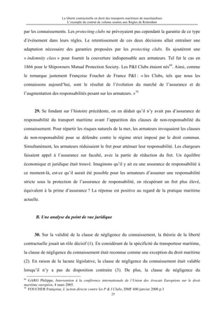 La liberté contractuelle en droit des transports maritimes de marchandises
L’exemple du contrat de volume soumis aux Règles de Rotterdam
25
par les connaissements. Les protecting clubs ne prévoyaient pas cependant la garantie de ce type
d’événement dans leurs règles. Le retentissement de ces deux décisions allait entraîner une
adaptation nécessaire des garanties proposées par les protecting clubs. Ils ajoutèrent une
« indemnity class » pour fournir la couverture indispensable aux armateurs. Tel fut le cas en
1866 pour le Shipowners Mutual Protection Society. Les P&I Clubs étaient nés69
. Ainsi, comme
le remarque justement Françoise Fouchet de France P&I : « les Clubs, tels que nous les
connaissons aujourd’hui, sont le résultat de l’évolution du marché de l’assurance et de
l’augmentation des responsabilités pesant sur les armateurs. »70
29. Se fondant sur l’histoire précédente, on en déduit qu’il n’y avait pas d’assurance de
responsabilité du transport maritime avant l’apparition des clauses de non-responsabilité du
connaissement. Pour répartir les risques naturels de la mer, les armateurs invoquaient les clauses
de non-responsabilité pour se défendre contre le régime strict imposé par le droit commun.
Simultanément, les armateurs réduisaient le fret pour atténuer leur responsabilité. Les chargeurs
faisaient appel à l’assurance sur faculté, avec la partie de réduction du fret. Un équilibre
économique et juridique était trouvé. Imaginons qu’il y ait eu une assurance de responsabilité à
ce moment-là, est-ce qu’il aurait été possible pour les armateurs d’assumer une responsabilité
stricte sous la protection de l’assurance de responsabilité, en récupérant un fret plus élevé,
équivalent à la prime d’assurance ? La réponse est positive au regard de la pratique maritime
actuelle.
B. Une analyse du point de vue juridique
30. Sur la validité de la clause de négligence du connaissement, la théorie de la liberté
contractuelle jouait un rôle décisif (1). En considérant de la spécificité du transporteur maritime,
la clause de négligence du connaissement était reconnue comme une exception du droit maritime
(2). En raison de la lacune législative, la clause de négligence du connaissement était valable
lorsqu’il n’y a pas de disposition contraire (3). De plus, la clause de négligence du
69
GARO Philippe, Intervention à la conférence internationale de l’Union des Avocats Européens sur le droit
maritime européen, 4 mars 2005.
70
FOUCHER Françoise, L’action directe contre les P & I Clubs, DMF 600 janvier 2000 p.3
 