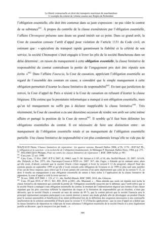 La liberté contractuelle en droit des transports maritimes de marchandises
L’exemple du contrat de volume soumis aux Règles de Rotterdam
340
l’obligation essentielle, elle doit être contenue dans sa juste expression : ne pas vider le contrat
de sa substance841
. À propos du contrôle de la clause exonératoire par l’obligation essentielle,
l’affaire Chronopost présente sans doute un grand intérêt sur ce point. Dans ce grand arrêt, la
Cour de cassation censure l’arrêt d’appel pour violation de l’article 1131 du Code civil, en
estimant que : « spécialiste du transport rapide garantissant la fiabilité et la célérité de son
service, la société Chronopost s’était engagée à livrer les plis de la société Banchereau dans un
délai déterminé ; en raison du manquement à cette obligation essentielle, la clause limitative de
responsabilité du contrat contredisant la portée de l’engagement pris doit être réputée non
écrite. »842
Dans l’affaire Faurecia, la Cour de cassation, appréciant l’obligation essentielle au
regard de l’ensemble des contrats en cause, a considéré que le simple manquement à cette
obligation permettait d’écarter la clause limitative de responsabilité843
. En tant que juridiction de
renvoi, la Cour d’appel de Paris a résisté à la Cour de cassation en refusant d’écarter la clause
litigieuse. Elle estime que la prestataire informatique a manqué à son obligation essentielle, mais
qu’un tel manquement ne suffit pas à déclarer inapplicable la clause limitative844
. Très
récemment, la Cour de cassation a eu une deuxième occasion de rendre son arrêt sur cette même
affaire et partagé la position de la Cour de renvoi845
. Il semble qu’il faut bien délimiter les
obligations essentielles du contrat. Il est nécessaire de faire une distinction entre : un
manquement de l’obligation essentielle totale et un manquement de l’obligation essentielle
partielle. Une clause limitative de responsabilité n’est plus condamnée lorsqu’elle ne vide pas de
MAZEAUD Denis, Clauses limitatives de réparation : les quatres saisons, Recueil Dalloz 2008, n°26, 1176 ; JESTAZ Ph.,
L’obligation et la sanction : à la recherche de l’obligation fondamentale, In Mélanges P. Raynaud, Dalloz-Sirey, 1984, p.p. 273.
841
DELEBECQUE Philippe, Pour ou contre les clauses limitatives de réparation ?, RDC 2008 Juillet, p. 981.
842
Cass.com. 22 oct. 1996.
843
Cass. Com., 13 févr. 2007, JCP G 2007, II, 10063, note Y.-M. Sérinet et I.185, n°10, obs. Stoffel-Munck ; D. 2007, AJ 654,
obs. Delpech, et Pan. 2975, obs. Fauvarque-Cosson et RTD civ. 2007. 567, obs. Fages, « Attendu qu’en statuant ainsi, alors
qu’elle avait, d’abord, constaté que la société Oracle s’était engagée à livrer la version V 12 du progiciel, objectif final des
contrats passés en septembre 1999 et qu’elle n’avait exécuté cette obligation de livraison ni en 1999 ni plus tard sans justifier
d’un cas de force majeure, puis relevé qu’il n’avait jamais été convenu d’un autre déploiement que celui de la version V 12, ce
dont il résulte un manquement à une obligation essentielle de nature à faire échec à l’application de la clause limitative de
réparation, la cour d’appel a violé le texte susvisé ».
844
26 nov. 2008, JCP 2009. 1. 123, n° 11, obs. Stoffel-Munck; RDC 2009, 1010, obs. Génicon.
845
Com. 29 juin 2010, n° 09-11. 841, RD. 2010, p.2481, obs. Mazeaud, « …Mais attendu que seule est réputée non écrite la
clause limitative de réparation qui contredit la portée de l'obligation essentielle souscrite par le débiteur; que l’arrêt relève que si
la société Oracle a manqué à une obligation essentielle du contrat, le montant de l’indemnisation négocié aux termes d’une clause
stipulant que les prix convenus reflètent la répartition du risque et la limitation de responsabilité qui en résultait, n’était pas
dérisoire, que la société Oracle a consenti un taux de remise de 49 %, que le contrat prévoit que la société Faurecia sera le
principal représentant européen participant à un comité destiné à mener une étude globale afin de développer un produit Oracle
pour le secteur automobile et bénéficiera d’un statut préférentiel lors de la définition des exigences nécessaires à une continuelle
amélioration de la solution automobile d’Oracle pour la version V 12 d’Oracles applications ; que la cour d’appel en a déduit que
la clause limitative de réparation ne vidait pas de toute substance l’obligation essentielle de la société Oracle et a ainsi légalement
justifié sa décision ; que le moyen n’est pas fondé…».
 