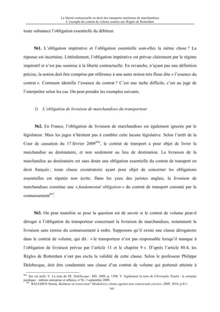 La liberté contractuelle en droit des transports maritimes de marchandises
L’exemple du contrat de volume soumis aux Règles de Rotterdam
341
toute substance l’obligation essentielle du débiteur.
561. L’obligation impérative et l’obligation essentielle sont-elles la même chose ? La
réponse est incertaine. Littéralement, l’obligation impérative est prévue clairement par le régime
impératif et n’est pas soumise à la liberté contractuelle. En revanche, n’ayant pas une définition
précise, la notion doit être comprise par référence à une autre notion très floue dite « l’essence du
contrat ». Comment identifie l’essence du contrat ? C’est une tache difficile, c’est au juge de
l’interpréter selon les cas. On peut prendre les exemples suivants.
1) L’obligation de livraison de marchandises du transporteur
562. En France, l’obligation de livraison de marchandises est également ignorée par le
législateur. Mais les juges n’hésitent pas à combler cette lacune législative. Selon l’arrêt de la
Cour de cassation du 17 février 2009846
, le contrat de transport a pour objet de livrer la
marchandise au destinataire, et non seulement au lieu de destination. La livraison de la
marchandise au destinataire est sans doute une obligation essentielle du contrat de transport en
droit français ; toute clause exonératoire ayant pour objet de concerner les obligations
essentielles est réputée non écrite. Dans les yeux des juristes anglais, la livraison de
marchandises constitue une « fundamental obligation » du contrat de transport constaté par le
connaissement847
.
563. On peut toutefois se pose la question est de savoir si le contrat de volume peut-il
déroger à l’obligation du transporteur concernant la livraison de marchandises, notamment la
livraison sans remise du connaissement à ordre. Supposons qu’il existe une clause dérogatoire
dans le contrat de volume, qui dit : « le transporteur n’est pas responsable lorsqu’il manque à
l’obligation de livraison prévue par l’article 11 et le chapitre 9 ». D’après l’article 80.4, les
Règles de Rotterdam n’ont pas exclu la validité de cette clause. Selon le professeur Philippe
Delebecque, doit être condamnée une clause d’un contrat de volume qui porterait atteinte à
846
Sur cet arrêt, V. La note de Ph. Delebecque : RD. 2009, p. 1308. V. Egalement la note de Christophe Paulin : la semaine
juridique – édition entreprise et affaires, n°36. 3 septembre 2009.
847
BAUGHEN Simon, Bailment of conversion? Misdelivery claims against non-contractual carriers, JIML 2010, p.411.
 