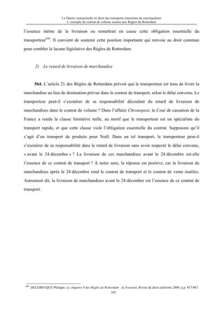 La liberté contractuelle en droit des transports maritimes de marchandises
L’exemple du contrat de volume soumis aux Règles de Rotterdam
342
l’essence même de la livraison ou remettrait en cause cette obligation essentielle du
transporteur848
. Il convient de soutenir cette position importante qui renvoie au droit commun
pour combler la lacune législative des Règles de Rotterdam.
2) Le retard de livraison de marchandise
564. L’article 21 des Règles de Rotterdam prévoit que le transporteur est tenu de livrer la
marchandise au lieu de destination prévue dans le contrat de transport, selon le délai convenu. Le
transporteur peut-il s’exonérer de sa responsabilité découlant du retard de livraison de
marchandises dans le contrat de volume ? Dans l’affaire Chronopost, la Cour de cassation de la
France a rendu la clause limitative nulle, au motif que le transporteur est un spécialiste du
transport rapide, et que cette clause viole l’obligation essentielle du contrat. Supposons qu’il
s’agit d’un transport de produits pour Noël. Dans un tel transport, le transporteur peut-il
s’exonérer de sa responsabilité dans le retard de livraison sans avoir respecté le délai convenu,
« avant le 24 décembre » ? La livraison de ces marchandises avant le 24 décembre est-elle
l’essence de ce contrat de transport ? À notre sens, la réponse est positive, car la livraison de
marchandises après le 24 décembre rend le contrat de transport et le contrat de vente inutiles.
Autrement dit, la livraison de marchandises avant le 24 décembre est l’essence de ce contrat de
transport.
848
DELEBECQUE Philippe, Le chapitre 9 des Règles de Rotterdam : la livraison, Revue de droit uniforme 2009, p.p. 857/867.
 