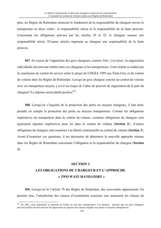 La liberté contractuelle en droit des transports maritimes de marchandises
L’exemple du contrat de volume soumis aux Règles de Rotterdam
344
plus, les Règles de Rotterdam énoncent le fondement de la responsabilité du chargeur envers le
transporteur en deux volets : la responsabilité stricte et la responsabilité de la faute prouvée.
Concernant les obligations prévues par les articles 29 et 32, le chargeur assume une
responsabilité stricte. D’autres articles imposent au chargeur une responsabilité de la faute
prouvée.
567. En raison de l’apparition des gros chargeurs, comme Nike, Carrefour, la négociation
individuelle devient une réalité entre ces chargeurs et les transporteurs. Cette réalité se traduit par
la conclusion du contrat de service selon le projet de COGSA 1999 aux États-Unis et du contrat
de volume dans les Règles de Rotterdam. Lorsqu’un gros chargeur conclut un contrat de volume
avec un transporteur moyen, y a-t-il un risque de l’abus de pouvoir de négociation de la part du
chargeur? La réponse serait plutôt positive852
.
568. Lorsqu’on s’inquiète de la protection des petits ou moyens chargeurs, il faut donc
prendre en compte la protection des petits ou moyens transporteurs. Comme les obligations
impératives du transporteur dans le contrat de volume, certaines obligations du chargeur sont
également réputées impératives pour lui dans le contrat de volume (Section 2) ; d’autres
obligations du chargeur sont soumises à la liberté contractuelle au contrat de volume (Section 3).
Avant d’examiner ces questions, il est nécessaire de démontrer la nouvelle approche retenue
dans les Règles de Rotterdam concernant l’obligation et la responsabilité du chargeur (Section
1).
SECTION 1
LES OBLIGATIONS DU CHARGEUR ET L’APPROCHE
« TWO WAYS MANDATORY »
569. Lorsqu’on lit l’article 79 des Règles de Rotterdam, des nouveautés apparaissent. En
premier lieu, l’interdiction des clauses d’exonération concerne non seulement les clauses de
852
En effet, cette inquiétude se présente en Chine au sein des transporteurs. Ces derniers pensent que les gros chargeurs
peuvent profiter de leur pouvoir de négociation et imposer des clauses inégales aux petits ou moyens transporteurs.
 
