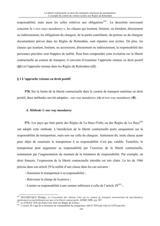 La liberté contractuelle en droit des transports maritimes de marchandises
L’exemple du contrat de volume soumis aux Règles de Rotterdam
345
responsabilité, mais aussi les celles relatives aux obligations853
. La deuxième nouveauté
concerne le « two ways mandatory », les clauses qui écartent, limitent, ou étendent, directement
ou indirectement, les obligations du chargeur, de la partie contrôlante, du porteur ou du chargeur
documentaire prévus dans les Règles de Rotterdam, sont réputées non écrites. De plus, les
clauses qui écartent, limitent, ou accroissent, directement ou indirectement, la responsabilité des
personnes précitées sont frappées de nullité. Pour bien comprendre cette évolution sur la liberté
contractuelle au contrat de transport, il convient d’examiner l’approche retenue en droit positif
(§1) et l’approche retenue dans les Règles de Rotterdam (§2).
§ 1 L’approche retenue en droit positif
570. Sur la limite de la liberté contractuelle dans le contrat de transport maritime en droit
positif, deux méthodes ont été adoptées : one way mandatory (A) et two way mandatory (B).
A. Méthode 1: one way mandatory
571. Les pays qui font partie des Règles de La Haye-Visby ou des Règles de La Haye854
ont adopté cette méthode. L’interdiction de la liberté contractuelle porte uniquement sur la
responsabilité du transporteur, mais non sur celle du chargeur. Autrement dit, toute clause ayant
pour objet de soustraire le transporteur à sa responsabilité n’est pas valable. Toutefois, le
transporteur peut augmenter sa responsabilité par l’exercice de la liberté contractuelle,
notamment par l’augmentation du montant de la limitation de responsabilité. Par exemple, en
droit français, l’expression de la liberté contractuelle interdite est très claire. La loi du 1966
précise dans son article 29 la nullité d’une clause dans les cas suivants :
- Soustraire le transporteur à sa responsabilité ;
- Renverser la charge de la preuve ;
- Limiter sa responsabilité à une somme inférieure à celle de l’article 28855
;
853
DELEBECQUE Philippe, La Convention des Nations Unis sur le contrat de transport international de marchandises
entièrement ou partiellement par mer et la liberté contractuelle, ADMO 2008, p.p. 487.
854
Le COGSA 1936 des États-Unis imite les Règles de la Haye.
855
L’article 28 s’agit de la limitation de responsabilité du transporteur, 666.67 DTS par colis et 2 DTS par kilo.
 