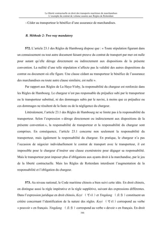 La liberté contractuelle en droit des transports maritimes de marchandises
L’exemple du contrat de volume soumis aux Règles de Rotterdam
346
- Céder au transporteur le bénéfice d’une assurance de marchandises.
B. Méthode 2: Two way mandatory
572. L’article 23.1 des Règles de Hambourg dispose que : « Toute stipulation figurant dans
un connaissement ou tout autre document faisant preuve du contrat de transport par mer est nulle
pour autant qu’elle déroge directement ou indirectement aux dispositions de la présente
convention. La nullité d’une telle stipulation n’affecte pas la validité des autres dispositions du
contrat ou document où elle figure. Une clause cédant au transporteur le bénéfice de l’assurance
des marchandises ou toute autre clause similaire, est nulle ».
Par rapport aux Règles de La Haye-Visby, la responsabilité du chargeur est renforcée dans
les Règles de Hambourg. Le chargeur n’est pas responsable du préjudice subi par le transporteur
ou le transporteur substitué, ni des dommages subis par le navire, à moins que ce préjudice ou
ces dommages ne résultent de la faute ou de la négligence du chargeur.
Littéralement, l’article 23.1 des Règles de Hambourg ne se limite pas à la responsabilité du
transporteur. Selon l’expression « déroge directement ou indirectement aux dispositions de la
présente convention », la responsabilité de transporteur et la responsabilité du chargeur sont
comprises. En conséquence, l’article 23.1 concerne non seulement la responsabilité du
transporteur, mais également la responsabilité du chargeur. En pratique, le chargeur n’a pas
l’occasion de négocier individuellement le contrat de transport avec le transporteur, il est
impossible pour le chargeur d’insérer une clause exonératoire pour dégager sa responsabilité.
Mais le transporteur peut imposer plus d’obligations aux ayants droit à la marchandise, par le jeu
de la liberté contractuelle. Mais les Règles de Rotterdam interdisent l’augmentation de la
responsabilité et l’obligation du chargeur.
573. Au niveau national, le Code maritime chinois a bien suivi cette idée. En droit chinois,
on distingue aussi la règle impérative et la règle supplétive, suivant des expressions différentes.
Dans l’expression juridique en droit chinois, Keyi （可以）et Yingdang （应当）constituent un
critère concernant l’identification de la nature des règles. Keyi （可以）correspond au verbe
« pouvoir » en français. Yingdang （应当）correspond au verbe « devoir » en français. En droit
 