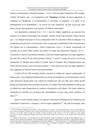 La liberté contractuelle en droit des transports maritimes de marchandises
L’exemple du contrat de volume soumis aux Règles de Rotterdam
347
chinois, les dispositions contenant Yingdang （应当）sont des règles impératives. Par exemple,
l’article 48 dispose que : « le transporteur doit (Yingdang) procéder de façon appropriée et
soigneuse au chargement, à la manutention, à l’arrimage, au transport, à la garde et au
déchargement de la marchandise. » Au travers de cette expression, on peut savoir que cette
clause est une règle impérative, non soumise à la liberté contractuelle.
Les dispositions contenant Keyi（可以）sont les règles supplétives qui peuvent être
soumises à la liberté contractuelle. Par exemple, l’article 69 du Code maritime chinois prévoit
que : « le chargeur doit payer le fret au transporteur selon la convention. Mais le chargeur et le
transporteur peuvent (Keyi) convenir que le fret est payé par le destinataire, cette convention doit
être figurée sur le connaissement. » Selon l’expression « Keyi », la liberté contractuelle est
accordée sur ce point. Dans certains cas, même s’il existe une expression Yingdang（应当）,
l’expression « sauf les conventions contraires » peut être réputée également une règle supplétive.
On peut lire l’article 89 du Code maritime chinois : « avant le voyage du navire au port du
chargement, le chargeur peut résilier le contrat. Mais le chargeur doit (Yingdang) payer une
moitié du fret convenu, sauf convention contraire ». Cette clause n’est pas une règle impérative,
elle s’applique en l’absence d’une convention contraire.
L’article 44 du Code maritime chinois concerne la validité des clauses contractuelles. Il
dispose que « toute stipulation figurant dans un contrat de transport ou un connaissement, ou tout
autre document faisant preuve du contrat de transport par mer est nulle pour autant qu’elle
déroge aux dispositions de la présente convention. La nullité d’une telle stipulation n’affecte pas
la validité des autres dispositions du contrat ou document où elle figure. Une clause cédant au
transporteur le bénéfice de l’assurance des marchandises ou toute autre clause similaire, est
nulle »856
.
Dans le Code maritime chinois, les clauses concernant les obligations du transporteur qui
contiennent l’expression « Yingdang » sont les règles impératives857
. Du côté du chargeur, dans
856
Voir la traduction anglaise de cet article : « Any stipulation in a contract of carriage of goods by sea or a bill of lading or
other similar documents evidencing such contract that derogates from the provisions of this Chapter shall be null and void.
However, such nullity shall not affect the validity of other provisions of the contract or the bill of lading or other similar
documents. A clause assigning the benefit of insurance of the goods in favour of the carrier or any similar clause shall be null
and void. »
857
L’article 47 prévoit que : « Le transporteur est tenu (Yingdang), avant et au début du voyage de faire diligence pour : a)
mettre le navire en état de navigabilité ; b) convenablement armer, équiper et approvisionner le navire ; c) approprier et mettre en
bon état toute partie du navire où les marchandises doivent être chargées. » L’article 48 dit que : « Le transporteur doit procéder
de façon appropriée et soigneuse au chargement, à la manutention, à l’arrimage, au transport, à la garde et au déchargement de la
 