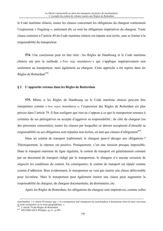 La liberté contractuelle en droit des transports maritimes de marchandises
L’exemple du contrat de volume soumis aux Règles de Rotterdam
348
le Code maritime chinois, toutes les clauses concernant les obligations du chargeur contiennent
l’expression « Yingdang », autrement dit, ce sont les obligations impératives du chargeur. Toute
clause contraire à l’article 44 du Code maritime chinois est réputée non écrite, sans se limiter à la
responsabilité du transporteur.
574. Une conclusion peut en être tirée : les Règles de Hambourg et le Code maritime
chinois ont pris la méthode « Two way mandatory » qui s’applique impérativement non
seulement au transporteur, mais également au chargeur. Cette approche a été reprise dans les
Règles de Rotterdam858
.
§ 2 L’approche retenue dans les Règles de Rotterdam
575. Même si les Règles de Hambourg ou le Code maritime chinois peuvent être
interprétées comme « two ways mandatory », l’expression des Règles de Rotterdam est plus
précise dans l’article 79. Il faut souligner que rien ne s’oppose à ce que le transporteur renonce à
certaines de ses prérogatives ou accepte d’aggraver sa responsabilité ; du côté du chargeur (ou
des personnes concernées), toutes les clauses par lesquelles ce dernier accepterait d’alourdir sa
responsabilité ou ses obligations sont réputées non écrites, en tant que clauses d’allégement859
.
Dans un contrat de transport traditionnel, le chargeur peut-il déroger aux obligations ?
Théoriquement, la réponse est positive. Pratiquement, c’est une mission presque impossible.
Dans le transport maritime de ligne régulière, le contrat de transport est généralement constaté
par un document de transport rédigé par le transporteur, le chargeur n’a aucune occasion de
négocier les conditions du contrat. En conséquence, le contrat de transport est réputé comme
contrat d’adhésion. Bien évidemment, le transporteur ne veut pas insérer une clause défavorable
pour lui-même. Mais le transporteur peut également insérer une clause pour augmenter la
responsabilité du chargeur, du chargeur documentaire, du destinataire, etc.
Après les Règles de Rotterdam, les obligations du chargeur sont impératives, comme celles
marchandise. » L’article 49 énonce que : « Le transporteur doit transporter les marchandises à destination selon la route convenue,
la route coutumière ou la route géographique. »
858
L’article 79 des Règles de Rotterdam.
859
DELEBECQUE Philippe, op.cit., p.489.
 