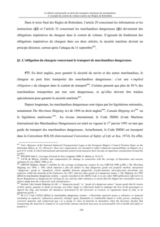 La liberté contractuelle en droit des transports maritimes de marchandises
L’exemple du contrat de volume soumis aux Règles de Rotterdam
350
Dans le texte final des Règles de Rotterdam, l’article 29 concernant les informations et les
instructions (§2) et l’article 32 concernant les marchandises dangereuses (§1) deviennent des
obligations impératives du chargeur dans le contrat de volume. S’agissant du fondement des
obligations impératives du chargeur dans ces deux articles, la sécurité maritime devient un
principe directeur, surtout après l’attaque du 11 septembre865
.
§1. L’obligation du chargeur concernant le transport de marchandises dangereuses
577. En droit anglais, pour garantir la sécurité du navire et des autres marchandises, le
chargeur ne peut faire transporter des marchandises dangereuses : c’est une « implied
obligation » du chargeur dans le contrat de transport866
. Certains pensent que plus de 50 % des
marchandises transportées par mer sont dangereuses, et qu’elles doivent être traitées
spécialement pour garantir la sécurité maritime867
.
Depuis longtemps, les marchandises dangereuses sont régies par les législations nationales,
notamment The Merchant Shipping Act de 1894 en droit anglais868
, Canada Shipping Act869
ou
la législation américaine 870
. Au niveau international, le Code IMDG (Code Maritime
International des Marchandises Dangereuses) est entré en vigueur le 1er
janvier 1991 en tant que
guide du transport des marchandises dangereuses. Actuellement, le Code IMDG est incorporé
dans la Convention SOLAS (International Convention of Safety of Life at Sea, 1974). En effet,
865
Voir: «Reponse of the National Industrial Transportation Legue to the European Shipper’s Council Position Paper on the
Rotterdam Rules», p. 15, «However, these new requirements are intended to reflect enhanced responsabilities of shippers in a
post 9/11 world, in which international and national antiterrorism measures have become an important consideration around the
world.»
866
WILSON John F., Carriage of Goods by Sea, Longman, 2008, 6e
edition, p. 32 et 33.
867
A.F.M de Biévre, Liability and compensation for damage in connection with the carriage of Hazardous and noxious
substance by sea, JMLC 1986, p. 61.
868
GIRVIN Stephen, Shipper’s liability for the carriage of dangerous cargoes by sea, LMCLQ 1996, p.488, « The Merchant
Shipping Act 1894, s. 446, which imposed a fine for failure to ship dangerous goods not properly marked, interpreted
“dangerous” goods as “aquafortis, vitriol, naphtha, benzene, gunpowder, Lucifer-matches, nitro-glycerine, petroleum, any
explosive within the meaning of the Explosives Act 1897, and any other goods of a dangerous nature. » The Shipping Act 1995
définit la marchandise dangereuse comme : « goods classified in the IMDG Code or in any other IMO publication referred to in
theses Regulations as dangerous for carriage by sea, and any other substance or article that the shipper has reasonable cause to
believe might meet the criteria for such classification.»
869
Section 2 du Canada Shipping Act dit : « “dangerous goods” or “goods of a dangerous nature” means goods that by reason
of their nature, quantity or mode of stowage, are either singly or collectively liable to endanger the lives of the passengers or
imperil the ship, and includes all substances determined by the Governor in Council, in regulations made by him, to be
dangerous goods. »
870
49 U.S. Code 5102(2) définit la marchandise dangereuse comme : « Hazardous material means a substance or material
(including an explosive, radioactive material, etiologic agent, flammable or combustible liquid or solid, poison, oxidizing or
corrosive material, and compressed gas ) or a group or class of material as hazardous when the Secretary decides that
transporting the material in commerce in a particular amount and form may pose an unreasonable risk to health and safety or
property.»
 