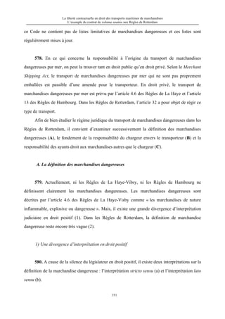 La liberté contractuelle en droit des transports maritimes de marchandises
L’exemple du contrat de volume soumis aux Règles de Rotterdam
351
ce Code ne contient pas de listes limitatives de marchandises dangereuses et ces listes sont
régulièrement mises à jour.
578. En ce qui concerne la responsabilité à l’origine du transport de marchandises
dangereuses par mer, on peut la trouver tant en droit public qu’en droit privé. Selon le Merchant
Shipping Act, le transport de marchandises dangereuses par mer qui ne sont pas proprement
emballées est passible d’une amende pour le transporteur. En droit privé, le transport de
marchandises dangereuses par mer est prévu par l’article 4.6 des Règles de La Haye et l’article
13 des Règles de Hambourg. Dans les Règles de Rotterdam, l’article 32 a pour objet de régir ce
type de transport.
Afin de bien étudier le régime juridique du transport de marchandises dangereuses dans les
Règles de Rotterdam, il convient d’examiner successivement la définition des marchandises
dangereuses (A), le fondement de la responsabilité du chargeur envers le transporteur (B) et la
responsabilité des ayants droit aux marchandises autres que le chargeur (C).
A. La définition des marchandises dangereuses
579. Actuellement, ni les Règles de La Haye-Vibsy, ni les Règles de Hambourg ne
définissent clairement les marchandises dangereuses. Les marchandises dangereuses sont
décrites par l’article 4.6 des Règles de La Haye-Visby comme « les marchandises de nature
inflammable, explosive ou dangereuse ». Mais, il existe une grande divergence d’interprétation
judiciaire en droit positif (1). Dans les Règles de Rotterdam, la définition de marchandise
dangereuse reste encore très vague (2).
1) Une divergence d’interprétation en droit positif
580. A cause de la silence du législateur en droit positif, il existe deux interprétations sur la
définition de la marchandise dangereuse : l’interprétation stricto sensu (a) et l’interprétation lato
sensu (b).
 