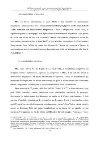 La liberté contractuelle en droit des transports maritimes de marchandises
L’exemple du contrat de volume soumis aux Règles de Rotterdam
352
a. L’interprétation stricto sensu
581. Au niveau international, le Code IMDG a bien énuméré les marchandises
dangereuses ; une question se pose : seules les marchandises qui figurent sur les listes du Code
IMDG sont-elles des marchandises dangereuses ? Selon l’interprétation stricto sensu, la
réponse est positive. En Belgique, on n’a plus défini les marchandises dangereuses. Il est permis
de croire que seront en tout cas considérées comme marchandises dangereuses toutes les
marchandises énumérées dans le Code IMDG (Code Maritime International des Marchandises
Dangereuses). Dans l’affaire du navire Star Ikebana du Tribunal de commerce d’Anvers, la
marchandise ne peut être considérée comme dangereuse que si elle est listée comme telle dans le
Code IMDG871
.
b. L’interprétation lato sensu
582. Dans l’article 4.6 des Règles de La Haye-Visby, la marchandise dangereuse est
désignée comme « inflammable, explosive ou dangereuse ». Mais, il ne faut pas limiter la
marchandise dangereuse à la nature inflammable ou explosive. Toutes les marchandises qui
présentent un danger pour les autres marchandises ou pour le navire doivent être considérées
comme dangereuses. En conséquence, une interprétation lato sensu est nécessaire.
Dans son arrêt du 22 janvier 1998, dans l’affaire Giannis N.K.872
, la House of Lords a jugé
qu’il fallait considérer comme dangereuse toute marchandise susceptible de provoquer
directement ou indirectement des dommages au navire ou à d’autres marchandises. Il était
question d’arachides infestées par des coléoptères que les ayants droit à la marchandise avaient
qualifiée dans leurs conclusions comme non-dangereuses puisqu’elles n’étaient pas de nature à
causer un dommage direct aux autres marchandises ou au navire par un incendie ou une
explosion. Cet argument n’a pas été retenu. Lord Lloyd of Berwick a jugé : « I can see no reason
871
FRANSEN Wim, La responsabilité du chargeur dans ses relations avec le transporteur, le point de vue belge, DMF 2008,
p.123, « La marchandise en question était du nitrate d’ammonium, soit un engrais sujet au phénomène de la self sustaining
decomposition, c’est-à-dire une décomposition provoquée par une exposition des marchandises à une source extérieure de grande
chaleur qui ne s’arrête plus d’elle-même. Le tribunal a estimé que le simple fait que cet engrais soit renseigné comme non
dangereux par le Code IMDG, bien que basé sur un test qui s’est avéré inadéquat, suffisait à le considérer comme tel au regard de
la loi belge. »
872
Effort Shipping Co. Ltd. v. Linden Management S.A., [1998] 1 Lloyd’s Rep. 337.
 