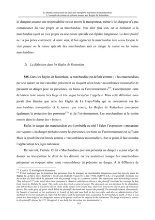 La liberté contractuelle en droit des transports maritimes de marchandises
L’exemple du contrat de volume soumis aux Règles de Rotterdam
354
le chargeur assume une responsabilité stricte envers le transporteur, même si le chargeur n’a pas
connaissance du vice propre de sa marchandise. Plus aller plus loin, on se demande si la
marchandise ayant un vice propre ou une nature spéciale est réputée dangereuse. Le droit positif
ne l’a pas prévu clairement. À notre sens, il faut apprécier la marchandise lato sensu lorsque le
vice propre ou la nature spéciale des marchandises met en danger le navire ou les autres
marchandises.
2) La définition dans les Règles de Rotterdam
585. Dans les Règles de Rotterdam, la marchandise est définie comme : « les marchandises,
par leur nature ou leur caractère, présentent ou risquent selon toute vraisemblance raisonnable de
présenter un danger pour les personnes, les biens ou l’environnement »875
. Concrètement, cette
définition reste encore très large et très vague lorsqu’on l’apprécie. Mais cette définition nous
paraît plus étendue que celle des Règles de La Haye-Visby qui se concentrent sur les
marchandises transportées et le navire ; par contre, les Règles de Rotterdam concernent
également la protection des personnes876
et de l’environnement. Les marchandises et le navire
entrent dans le champ des « biens ».
Enfin, le danger des marchandises est-il probable ou réel ? Selon l’expression « présentent
ou risquent », un danger probable contre les personnes, les biens ou l’environnement est suffisant.
Mais la possibilité est limitée comme « vraisemblance raisonnable ». Sur ce point, il faut attendre
l’appréciation des juges nationaux.
De surcroît, l’article 15 dit « Marchandises pouvant présenter un danger » a pour objet de
donner au transporteur le droit de les détruire ou les neutraliser lorsque les marchandises
présentent ou risquent selon toute vraisemblance de présenter un danger. À la différence de
875
L’article 32 des Règles de Rotterdam.
876
Il faut souligner que la protection des personnes lors du transport de marchandise dangereuse peut être trouvée avant les
Règles de La Haye, voir : Bamfield v. Goole and Sheffield Transport Co.Ltd [1910] 2 KB 94, CA, « The plaintiff’s husband was
the owner of a keel which he operated, with the plaintiff’s help, as a common carrier. The defendants were forwarding carriers.
They delivered 27 casks which they knew contained a chemical called ferro-silicon to the plaintiff’s husband for carriage by him
from Goole to Shefield by canal. The casks were described as general cargo. The deceased was not informed by the defendants
and did not know that it was ferro-silicon. None of the parties were aware that, when wet, some ferro-silic