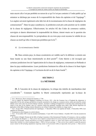 La liberté contractuelle en droit des transports maritimes de marchandises
L’exemple du contrat de volume soumis aux Règles de Rotterdam
27
mais encore elle n’est pas prohibée en raison de ce qu’il n’est pas contraire à l’ordre public qu’un
armateur se décharge par avance de la responsabilité des fautes du capitaine et de l’équipage72
.
Les anglais suivaient également cette idée lors de la reconnaissance de la clause de négligence du
connaissement73
. Dans les pays scandinaves, la juridiction avait pris cette position sur la validité
de la clause de négligence. Effectivement, les articles 142 des Codes de commerce suédois,
norvégien et danois déterminant la responsabilité du fréteur, étaient muets sur la question des
clauses de non-responsabilité. La jurisprudence de ces trois pays avait reconnu la validité de ces
clauses au motif qu’elles n’étaient pas prohibées par la loi74
.
4) La reconnaissance limitée
34. Dans certains pays, la clause exonératoire est valable sauf si le débiteur a commis une
faute lourde ou une faute intentionnelle en droit positif75
. Cette théorie a été invoquée par
certaines juridictions lors de l’appréciation de la clause de négligence, notamment en Hollande et
dans les pays méditerranéens. Leurs juridictions limitaient les effets de la clause à la faute légère
du capitaine et de l’équipage, à l’exclusion du dol ou de la faute lourde76
.
SECTION 2
LA MÉTHODE
35. À l’encontre de la clause de négligence, la critique des intérêts de marchandises était
considérable 77
. Comment équilibre la liberté contractuelle représentée par la clause de
72
Voir : Bonnecase, Droit commercial maritime, n° 744.
73
Voir le rapport du Imperial Shipping Committee en Février 1921: « By the Common Law of England the shipowner is
responsible for the safe carriage and delivery of goods committed to his charge as a common carrier, unless prevented by certain
difinite cause such as the Act of God of King’s enemies ; but there is nothing in English law to stop him from contracting out the
whole or any part of his liability, and, by a practice which has gradually extended since about 1880, British shipowner do
habitually in their Bills of lading contract themselves out of their Common Law liability to a large extent. »
74
Voir : 24 mai 1893, Tribunal maritime de Copenhague ; 17 décembre 1900, Cour suprême de Suède ; 19 décembre 1899, Cour
suprême de Christiania.
75
Notamment en droit français et en droit chinois.
76
Voir : 18 novembre 1887, Cour de cassation néerlandaise, 17 juin 1887, Cour d’Athènes ; 14 juillet 1887, Cour de cassation de
Florence.
77
M. Charles S.Haight, Présient de the Bills of lading Committee of the International Chamber of Commerce, a fait un synthèse
sur les critiques du chargeur: « 1. That carriers have unfairly exemped themselves from pratically all liability for the fault of their
servants in the stowage, custody and delivery of cargo by negligence clause, or, where such clauses are prohibited by law, have
limited their liability to a whole inadéquate figure—100$ or less per package ; 2. That carriers have unfairly evaded the payment
of just claims by bill of lading stipulations requiring claims to be presented within an impossibly short period ; 3. That carriers
 