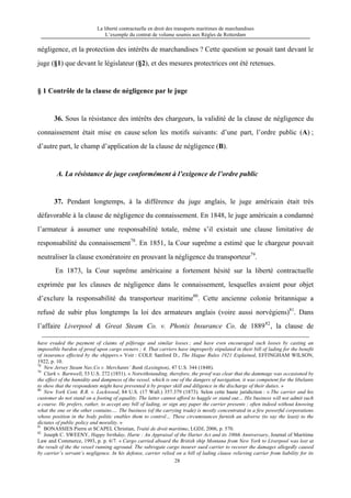 La liberté contractuelle en droit des transports maritimes de marchandises
L’exemple du contrat de volume soumis aux Règles de Rotterdam
28
négligence, et la protection des intérêts de marchandises ? Cette question se posait tant devant le
juge (§1) que devant le législateur (§2), et des mesures protectrices ont été retenues.
§ 1 Contrôle de la clause de négligence par le juge
36. Sous la résistance des intérêts des chargeurs, la validité de la clause de négligence du
connaissement était mise en cause selon les motifs suivants: d’une part, l’ordre public (A) ;
d’autre part, le champ d’application de la clause de négligence (B).
A. La résistance de juge conformément à l’exigence de l’ordre public
37. Pendant longtemps, à la différence du juge anglais, le juge américain était très
défavorable à la clause de négligence du connaissement. En 1848, le juge américain a condamné
l’armateur à assumer une responsabilité totale, même s’il existait une clause limitative de
responsabilité du connaissement78
. En 1851, la Cour suprême a estimé que le chargeur pouvait
neutraliser la clause exonératoire en prouvant la négligence du transporteur79
.
En 1873, la Cour suprême américaine a fortement hésité sur la liberté contractuelle
exprimée par les clauses de négligence dans le connaissement, lesquelles avaient pour objet
d’exclure la responsabilité du transporteur maritime80
. Cette ancienne colonie britannique a
refusé de subir plus longtemps la loi des armateurs anglais (voire aussi norvégiens)81
. Dans
l’affaire Liverpool & Great Steam Co. v. Phonix Insurance Co. de 188982
, la clause de
have evaded the payment of claims of pilferage and similar losses ; and have even encouraged such losses by casting an
impossible burdon of proof upon cargo owners ; 4. That carriers have improperly stipulated in their bill of lading for the benefit
of insurance effected by the shippers.» Voir : COLE Sanford D., The Hague Rules 1921 Explained, EFFINGHAM WILSON,
1922, p. 10.
78
New Jersey Steam Nav.Co v. Merchants’ Bank (Lexington), 47 U.S. 344 (1848).
79
Clark v. Barnwell, 53 U.S. 272 (1851). « Notwithstanding, therefore, the proof was clear that the dammage was occasioned by
the effect of the humidity and dampness of the vessel, which is one of the dangers of navigation, it was competent for the libelants
to show that the respondents might have prevented it by proper skill and diligence in the discharge of their duties. »
80
New York Cent. R.R. v. Lockwood, 84 U.S. (17 Wall.) 357.379 (1873). Selon cette haute juridiction : « The carrier and his
customer do not stand on a footing of equality. The latter cannot afford to haggle or stand out… His business will not admit such
a course. He prefers, rather, to accept any bill of lading, or sign any paper the carrier presents ; often indeed without knowing
what the one or the other contains…. The business (of the carrying trade) is mostly concentrated in a few powerful corporations
whose position in the body politic enables them to control… These circumstances furnish an adverse (to say the least) to the
dictates of public policy and morality. »
81
BONASSIES Pierre et SCAPEL Christian, Traité de droit maritime, LGDJ, 2006, p. 570.
82
Joseph C. SWEENY, Happy birthday, Harte : An Appraisal of the Harter Act and its 100th Anniversary, Journal of Maritime
Law and Commerce, 1993, p. p. 6/7. « Cargo carried aboard the British ship Montana from New York to Liverpool was lost at
the result of the the vessel running aground. The subrogate cargo insurer sued carrier to recover the damages allegedly caused
by carrier’s servant’s negligence. In his defense, carrier relied on a bill of lading clause relieving carrier from liability for its
 